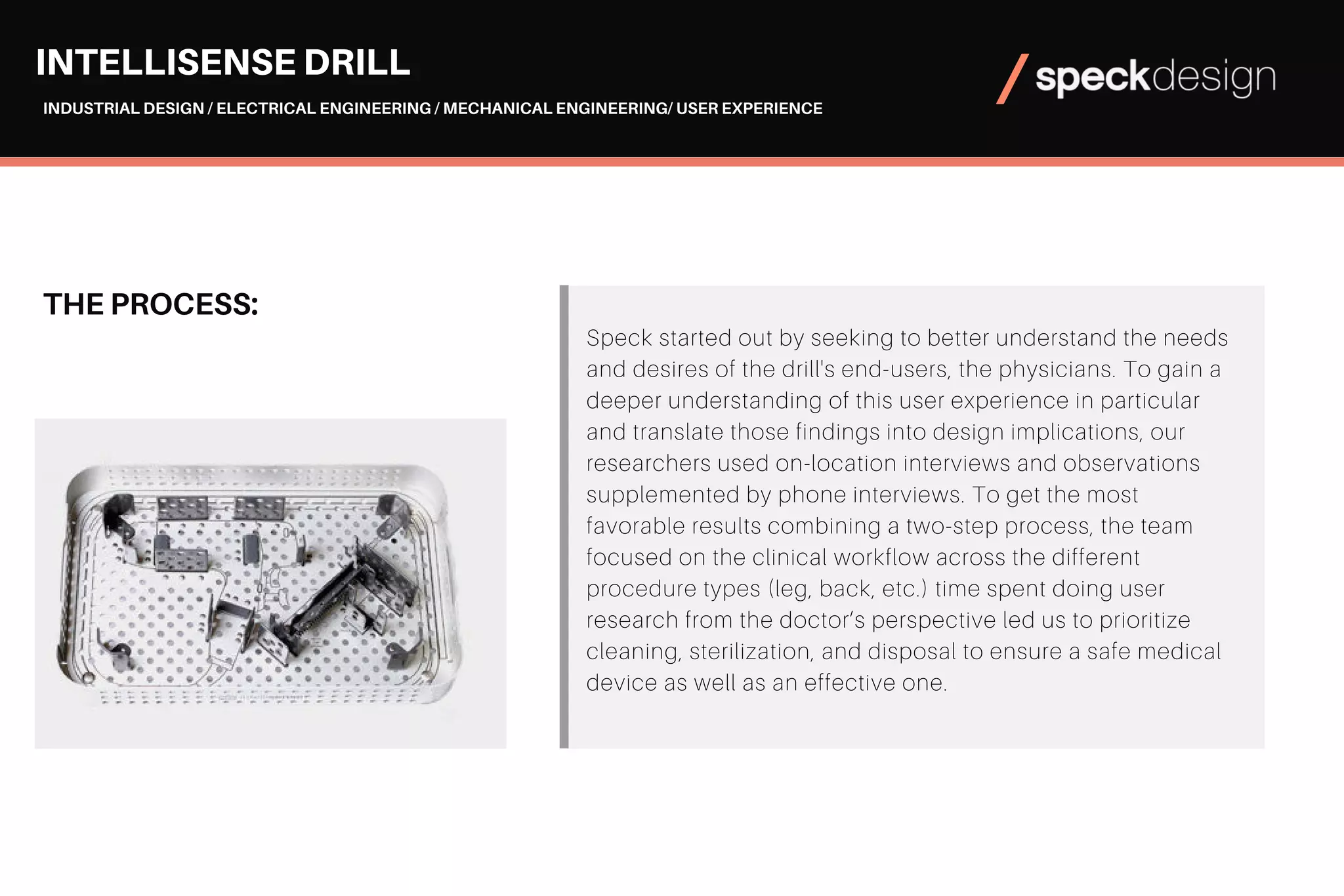 THE PROCESS:
Speck started out by seeking to better understand the needs
and desires of the drill's end-users, the physicians. To gain a
deeper understanding of this user experience in particular
and translate those findings into design implications, our
researchers used on-location interviews and observations
supplemented by phone interviews. To get the most
favorable results combining a two-step process, the team
focused on the clinical workflow across the different
procedure types (leg, back, etc.) time spent doing user
research from the doctor’s perspective led us to prioritize
cleaning, sterilization, and disposal to ensure a safe medical
device as well as an effective one.
INTELLISENSE DRILL
INDUSTRIAL DESIGN / ELECTRICAL ENGINEERING / MECHANICAL ENGINEERING/ USER EXPERIENCE
 