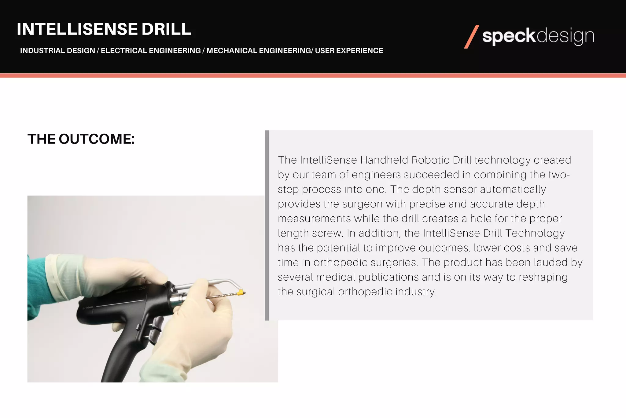 THE OUTCOME:
The IntelliSense Handheld Robotic Drill technology created
by our team of engineers succeeded in combining the two-
step process into one. The depth sensor automatically
provides the surgeon with precise and accurate depth
measurements while the drill creates a hole for the proper
length screw. In addition, the IntelliSense Drill Technology
has the potential to improve outcomes, lower costs and save
time in orthopedic surgeries. The product has been lauded by
several medical publications and is on its way to reshaping
the surgical orthopedic industry.​​​​​​​
INTELLISENSE DRILL
INDUSTRIAL DESIGN / ELECTRICAL ENGINEERING / MECHANICAL ENGINEERING/ USER EXPERIENCE
 