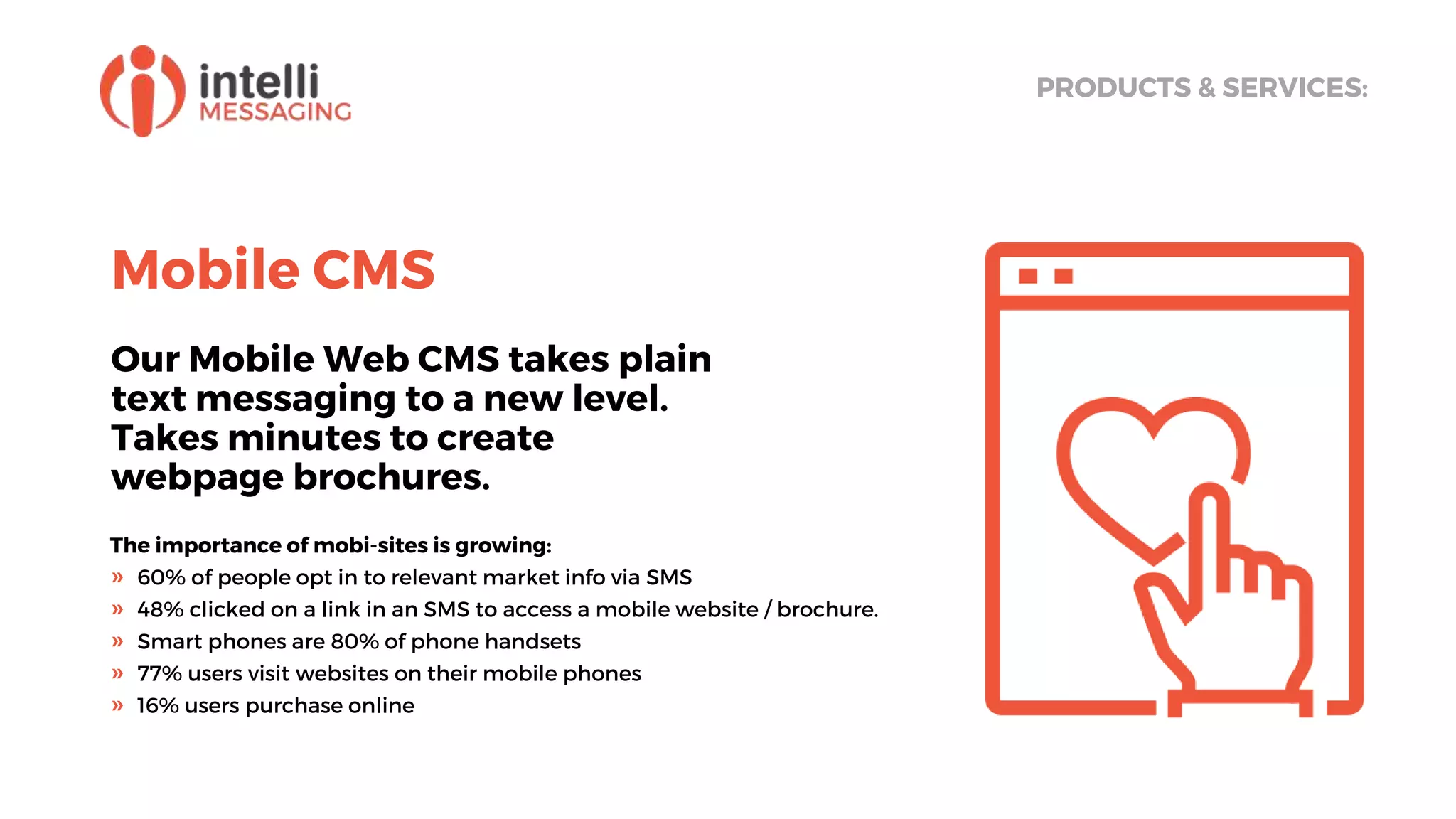 Mobile CMS
Our Mobile Web CMS takes plain
text messaging to a new level.
Takes minutes to create
webpage brochures.
PRODUCTS & SERVICES:
The importance of mobi-sites is growing:
» 60% of people opt in to relevant market info via SMS
» 48% clicked on a link in an SMS to access a mobile website / brochure.
» Smart phones are 80% of phone handsets
» 77% users visit websites on their mobile phones
» 16% users purchase online
 