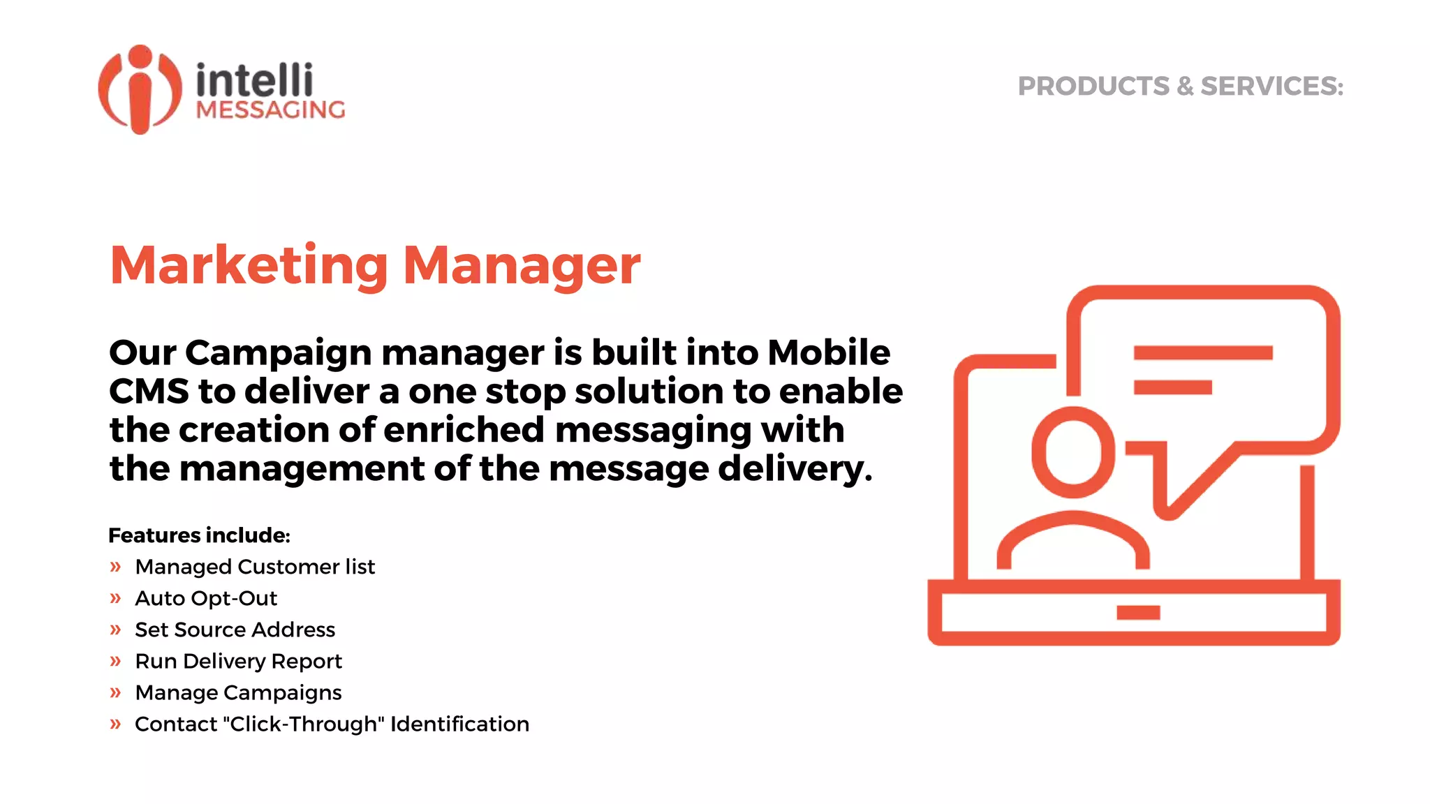 Marketing Manager
Our Campaign manager is built into Mobile
CMS to deliver a one stop solution to enable
the creation of enriched messaging with
the management of the message delivery.
PRODUCTS & SERVICES:
Features include:
» Managed Customer list
» Auto Opt-Out
» Set Source Address
» Run Delivery Report
» Manage Campaigns
» Contact "Click-Through" Identification
 