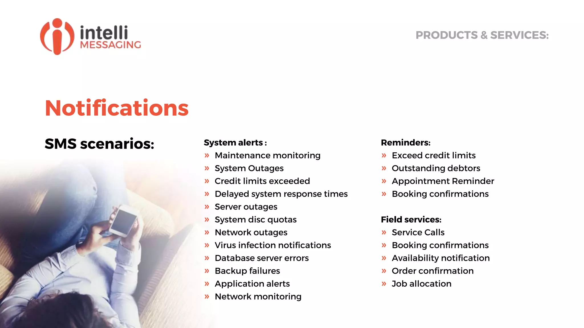 Notifications
SMS scenarios:
PRODUCTS & SERVICES:
System alerts :
» Maintenance monitoring
» System Outages
» Credit limits exceeded
» Delayed system response times
» Server outages
» System disc quotas
» Network outages
» Virus infection notiﬁcations
» Database server errors
» Backup failures
» Application alerts
» Network monitoring
Reminders:
» Exceed credit limits
» Outstanding debtors
» Appointment Reminder
» Booking confirmations
Field services:
» Service Calls
» Booking confirmations
» Availability notification
» Order confirmation
» Job allocation
 