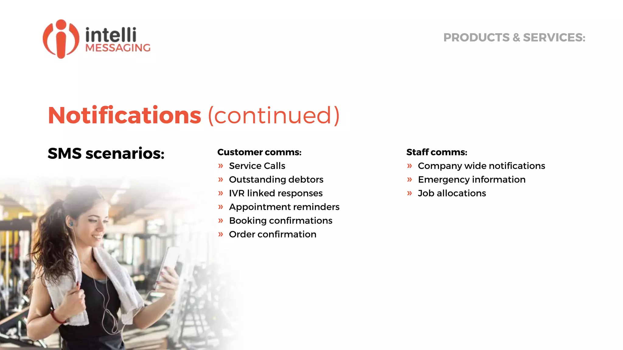Notifications (continued)
SMS scenarios:
PRODUCTS & SERVICES:
Customer comms:
» Service Calls
» Outstanding debtors
» IVR linked responses
» Appointment reminders
» Booking confirmations
» Order confirmation
Staff comms:
» Company wide notifications
» Emergency information
» Job allocations
 
