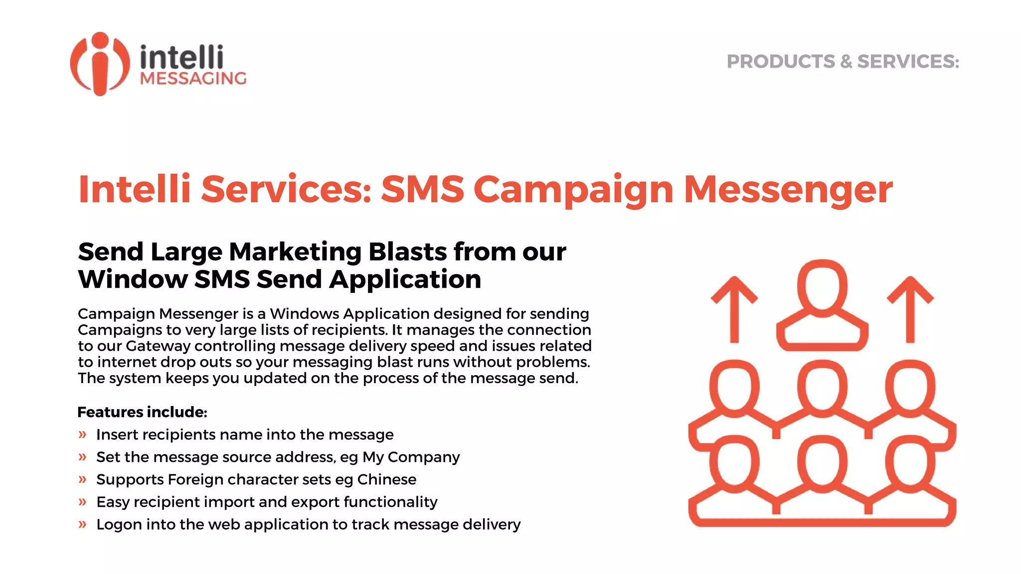Intelli Services: SMS Campaign Messenger
Send Large Marketing Blasts from our
Window SMS Send Application
Campaign Messenger is a Windows Application designed for sending
Campaigns to very large lists of recipients. It manages the connection
to our Gateway controlling message delivery speed and issues related
to internet drop outs so your messaging blast runs without problems.
The system keeps you updated on the process of the message send.
PRODUCTS & SERVICES:
Features include:
» Insert recipients name into the message
» Set the message source address, eg My Company
» Supports Foreign character sets eg Chinese
» Easy recipient import and export functionality
» Logon into the web application to track message delivery
 