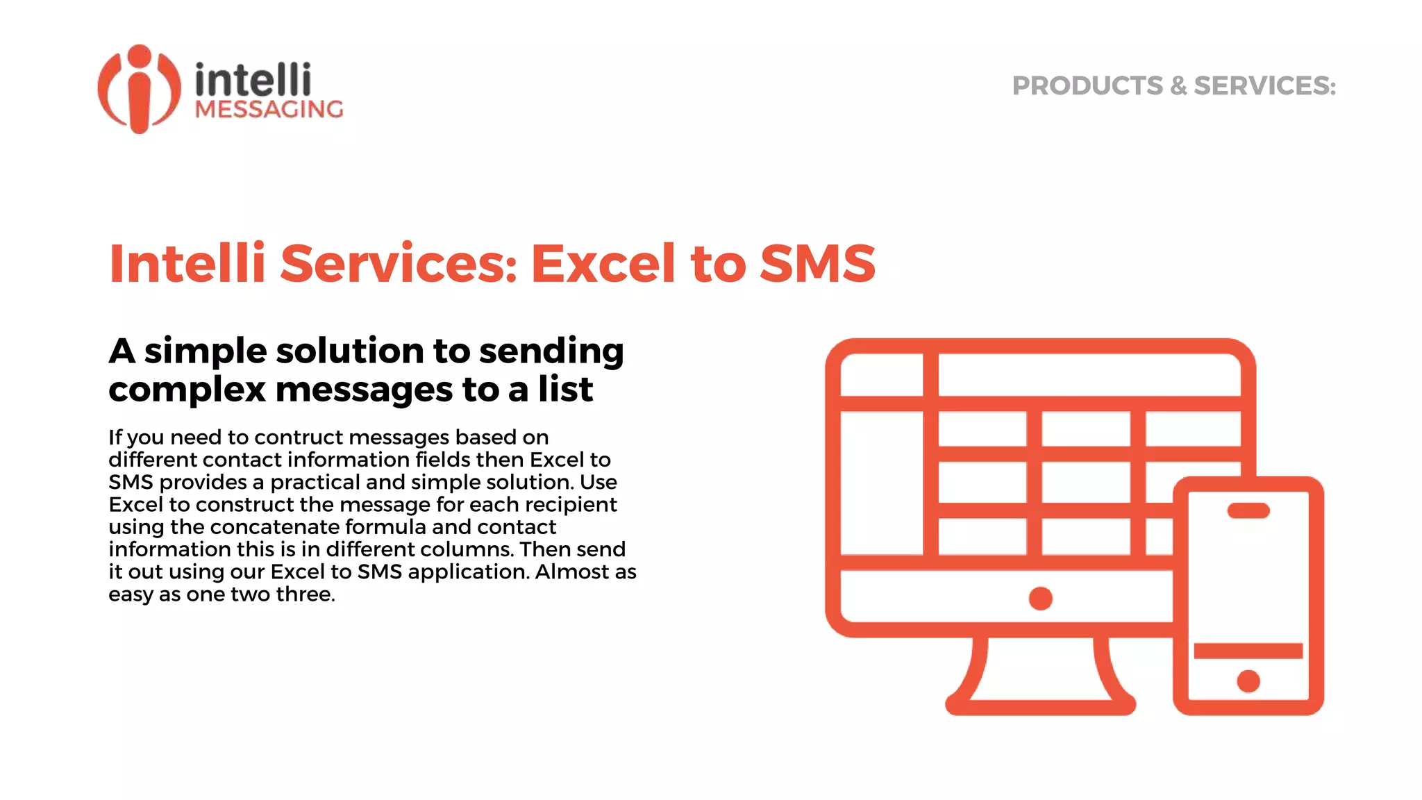 Intelli Services: Excel to SMS
A simple solution to sending
complex messages to a list
If you need to contruct messages based on
different contact information fields then Excel to
SMS provides a practical and simple solution. Use
Excel to construct the message for each recipient
using the concatenate formula and contact
information this is in different columns. Then send
it out using our Excel to SMS application. Almost as
easy as one two three.
PRODUCTS & SERVICES:
 