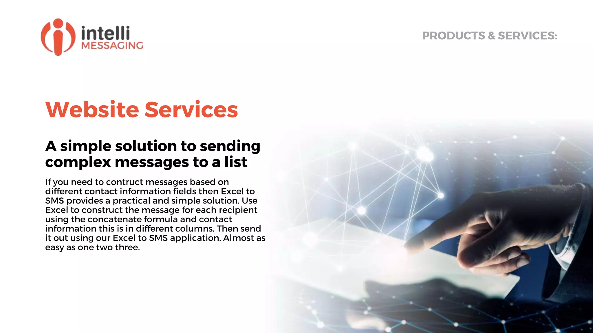 Website Services
A simple solution to sending
complex messages to a list
If you need to contruct messages based on
different contact information fields then Excel to
SMS provides a practical and simple solution. Use
Excel to construct the message for each recipient
using the concatenate formula and contact
information this is in different columns. Then send
it out using our Excel to SMS application. Almost as
easy as one two three.
PRODUCTS & SERVICES:
 