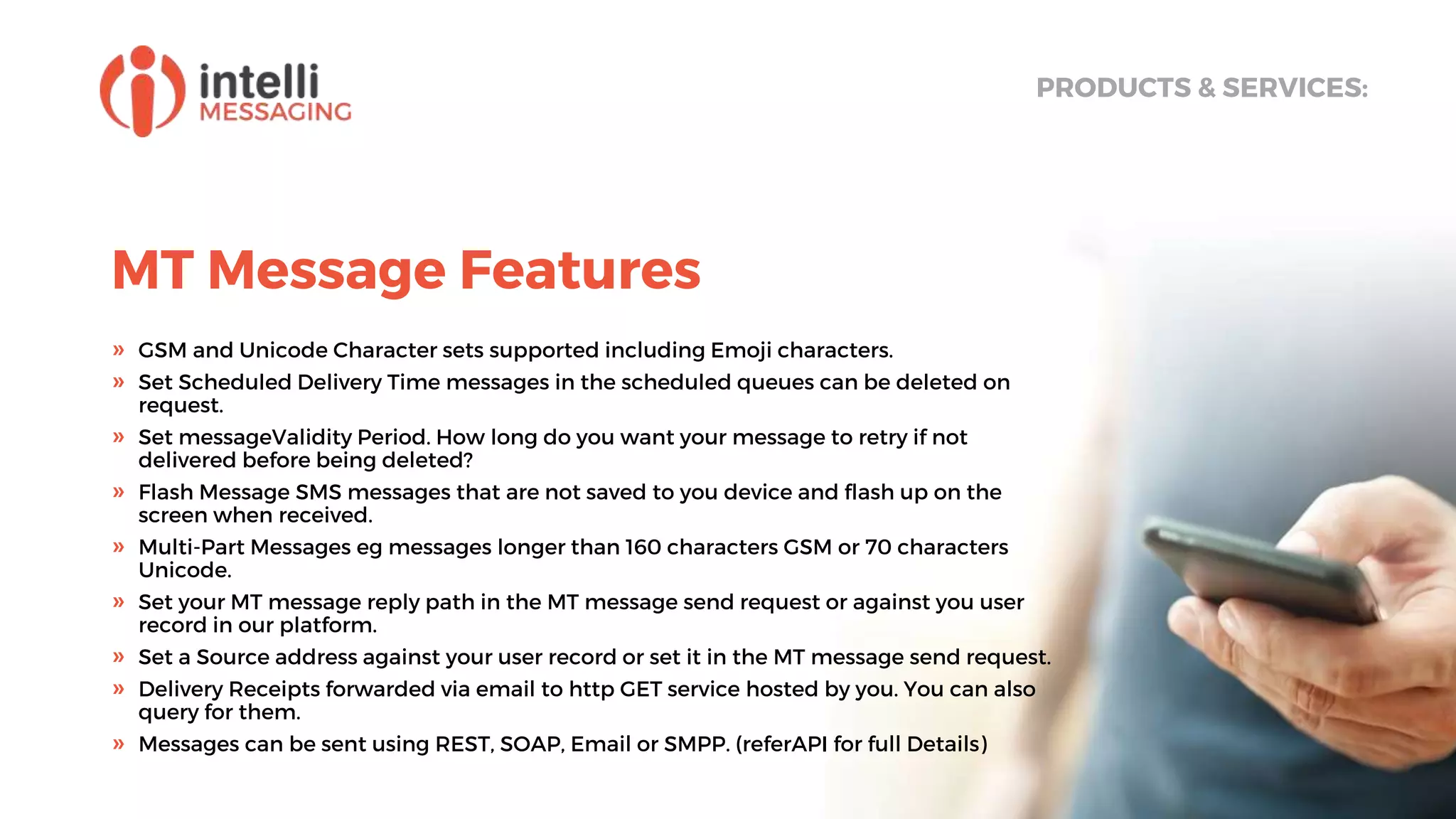 MT Message Features
PRODUCTS & SERVICES:
» GSM and Unicode Character sets supported including Emoji characters.
» Set Scheduled Delivery Time messages in the scheduled queues can be deleted on
request.
» Set messageValidity Period. How long do you want your message to retry if not
delivered before being deleted?
» Flash Message SMS messages that are not saved to you device and flash up on the
screen when received.
» Multi-Part Messages eg messages longer than 160 characters GSM or 70 characters
Unicode.
» Set your MT message reply path in the MT message send request or against you user
record in our platform.
» Set a Source address against your user record or set it in the MT message send request.
» Delivery Receipts forwarded via email to http GET service hosted by you. You can also
query for them.
» Messages can be sent using REST, SOAP, Email or SMPP. (referAPI for full Details)
 