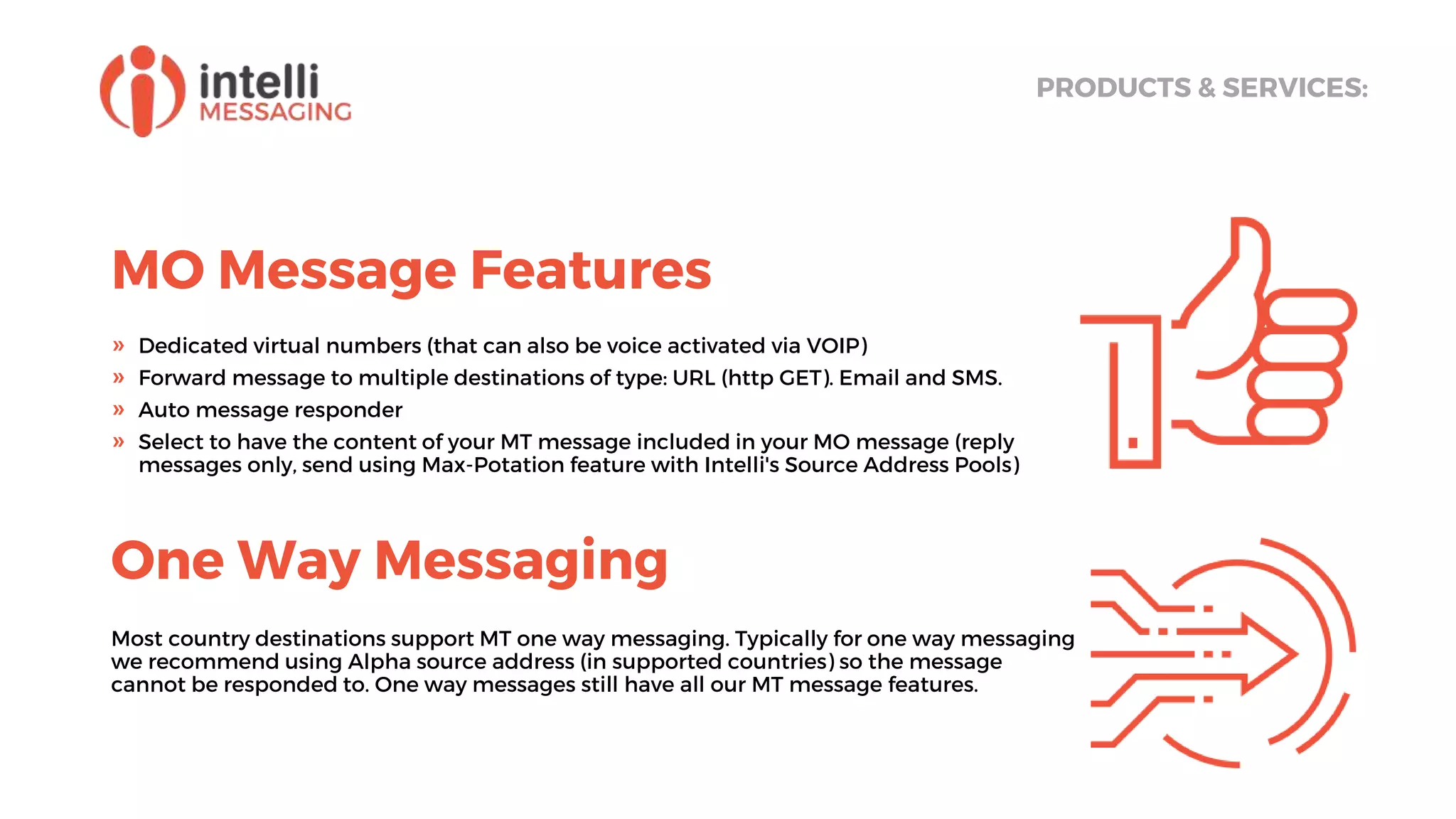 MO Message Features
PRODUCTS & SERVICES:
» Dedicated virtual numbers (that can also be voice activated via VOIP)
» Forward message to multiple destinations of type: URL (http GET). Email and SMS.
» Auto message responder
» Select to have the content of your MT message included in your MO message (reply
messages only, send using Max-Potation feature with Intelli's Source Address Pools)
One Way Messaging
Most country destinations support MT one way messaging. Typically for one way messaging
we recommend using Alpha source address (in supported countries) so the message
cannot be responded to. One way messages still have all our MT message features.
 