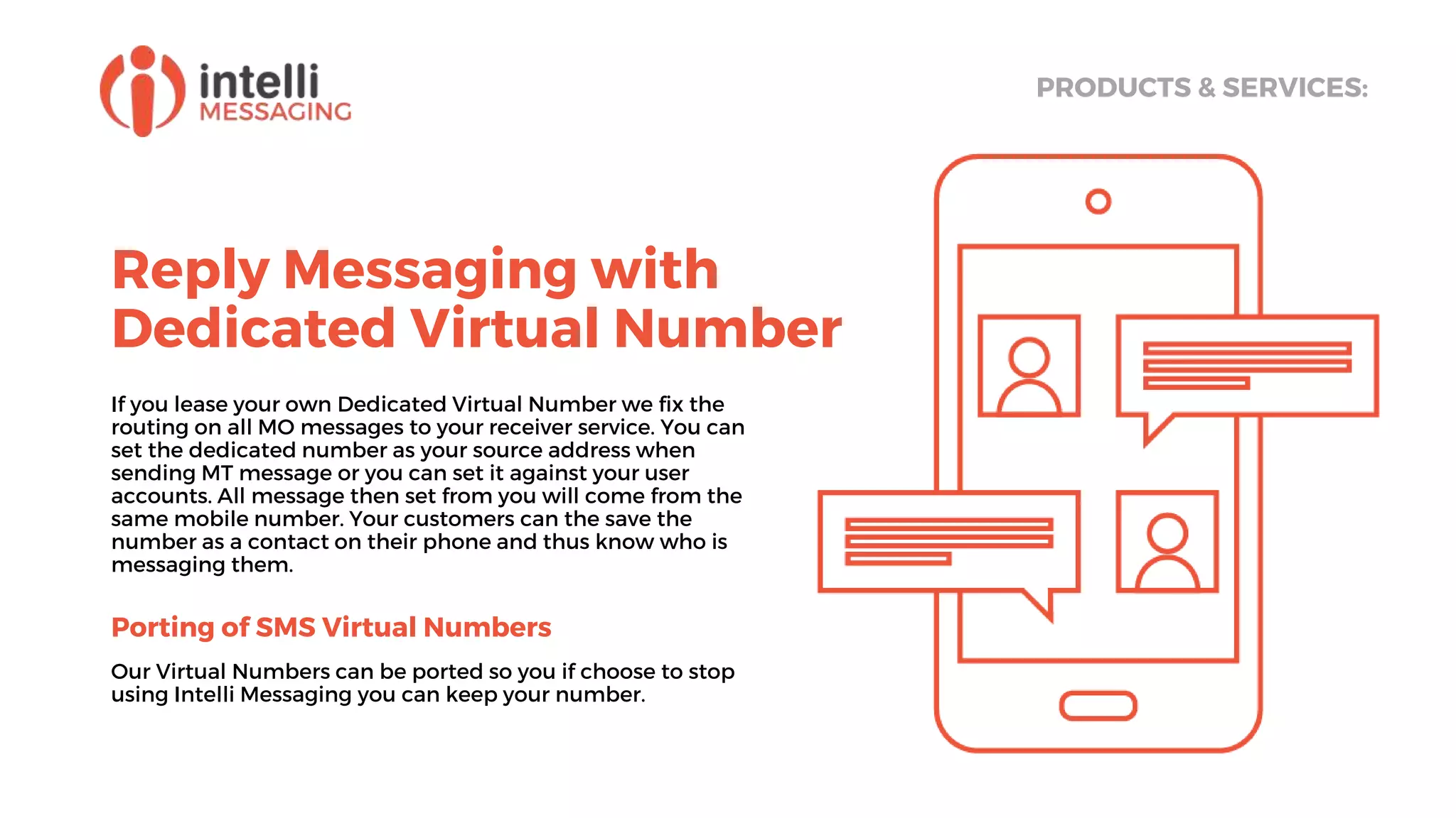 Reply Messaging with
Dedicated Virtual Number
PRODUCTS & SERVICES:
If you lease your own Dedicated Virtual Number we fix the
routing on all MO messages to your receiver service. You can
set the dedicated number as your source address when
sending MT message or you can set it against your user
accounts. All message then set from you will come from the
same mobile number. Your customers can the save the
number as a contact on their phone and thus know who is
messaging them.
Porting of SMS Virtual Numbers
Our Virtual Numbers can be ported so you if choose to stop
using Intelli Messaging you can keep your number.
 