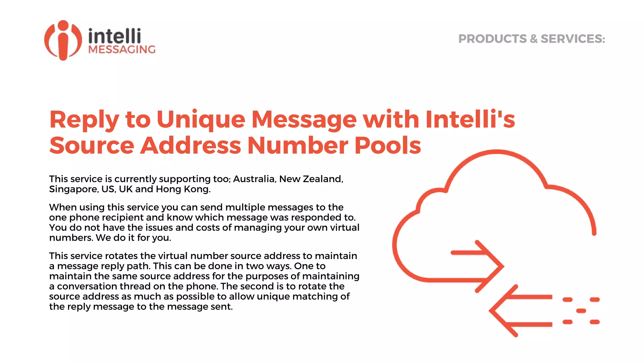 Reply to Unique Message with Intelli's
Source Address Number Pools
PRODUCTS & SERVICES:
This service is currently supporting too; Australia, New Zealand,
Singapore, US, UK and Hong Kong.
When using this service you can send multiple messages to the
one phone recipient and know which message was responded to.
You do not have the issues and costs of managing your own virtual
numbers. We do it for you.
This service rotates the virtual number source address to maintain
a message reply path. This can be done in two ways. One to
maintain the same source address for the purposes of maintaining
a conversation thread on the phone. The second is to rotate the
source address as much as possible to allow unique matching of
the reply message to the message sent.
 