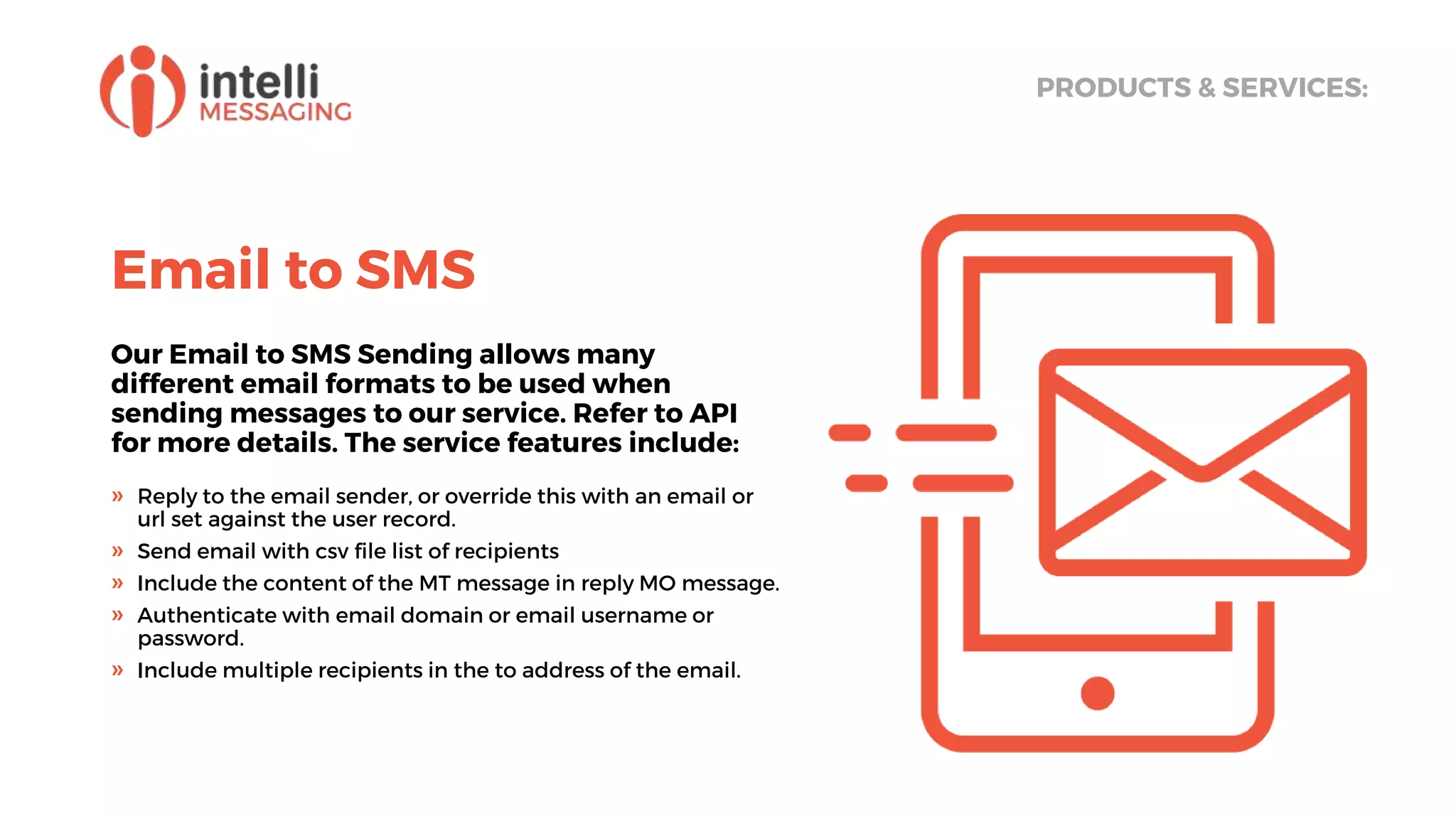 Email to SMS
Our Email to SMS Sending allows many
different email formats to be used when
sending messages to our service. Refer to API
for more details. The service features include:
PRODUCTS & SERVICES:
» Reply to the email sender, or override this with an email or
url set against the user record.
» Send email with csv file list of recipients
» Include the content of the MT message in reply MO message.
» Authenticate with email domain or email username or
password.
» Include multiple recipients in the to address of the email.
 