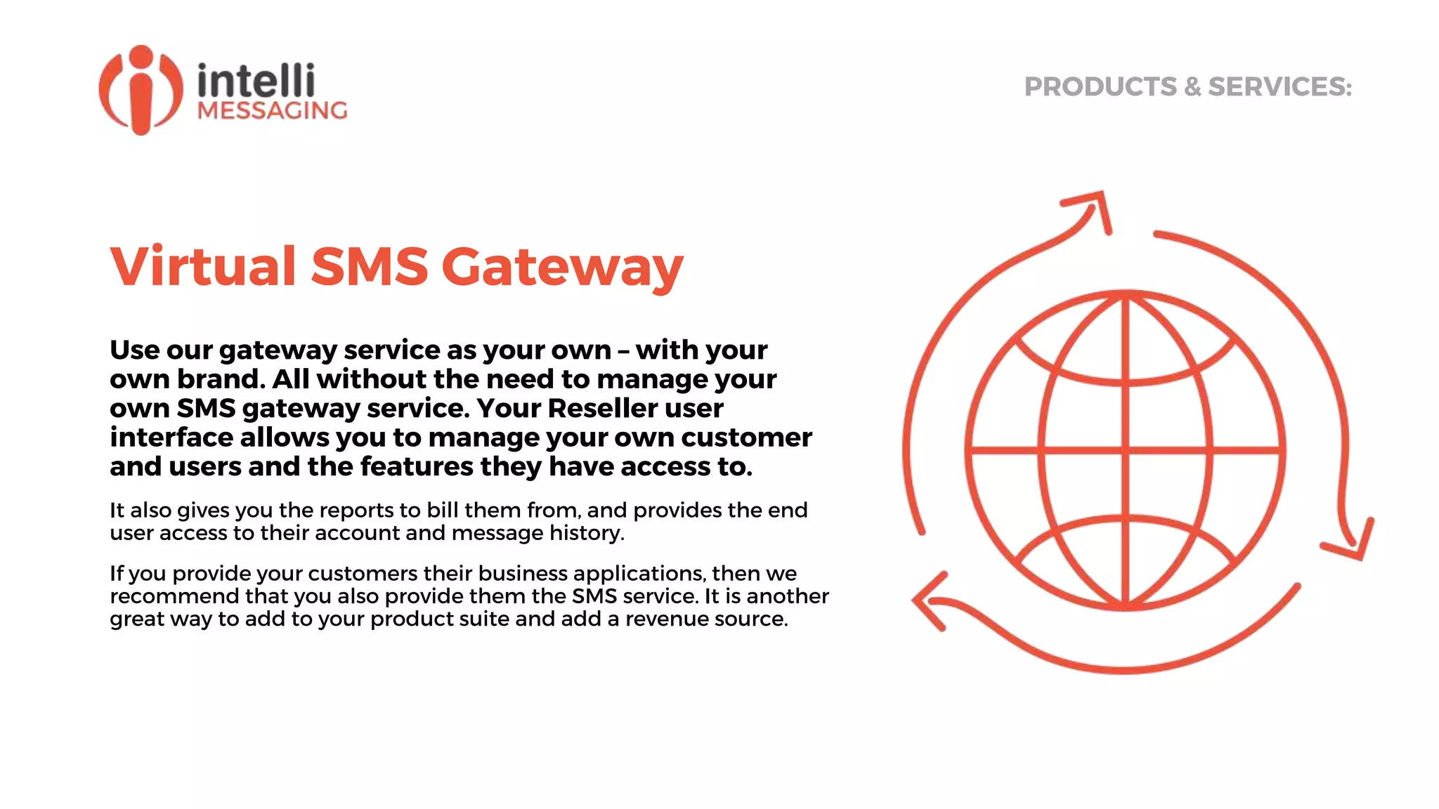 Virtual SMS Gateway
Use our gateway service as your own – with your
own brand. All without the need to manage your
own SMS gateway service. Your Reseller user
interface allows you to manage your own customer
and users and the features they have access to.
It also gives you the reports to bill them from, and provides the end
user access to their account and message history.
If you provide your customers their business applications, then we
recommend that you also provide them the SMS service. It is another
great way to add to your product suite and add a revenue source.
PRODUCTS & SERVICES:
 