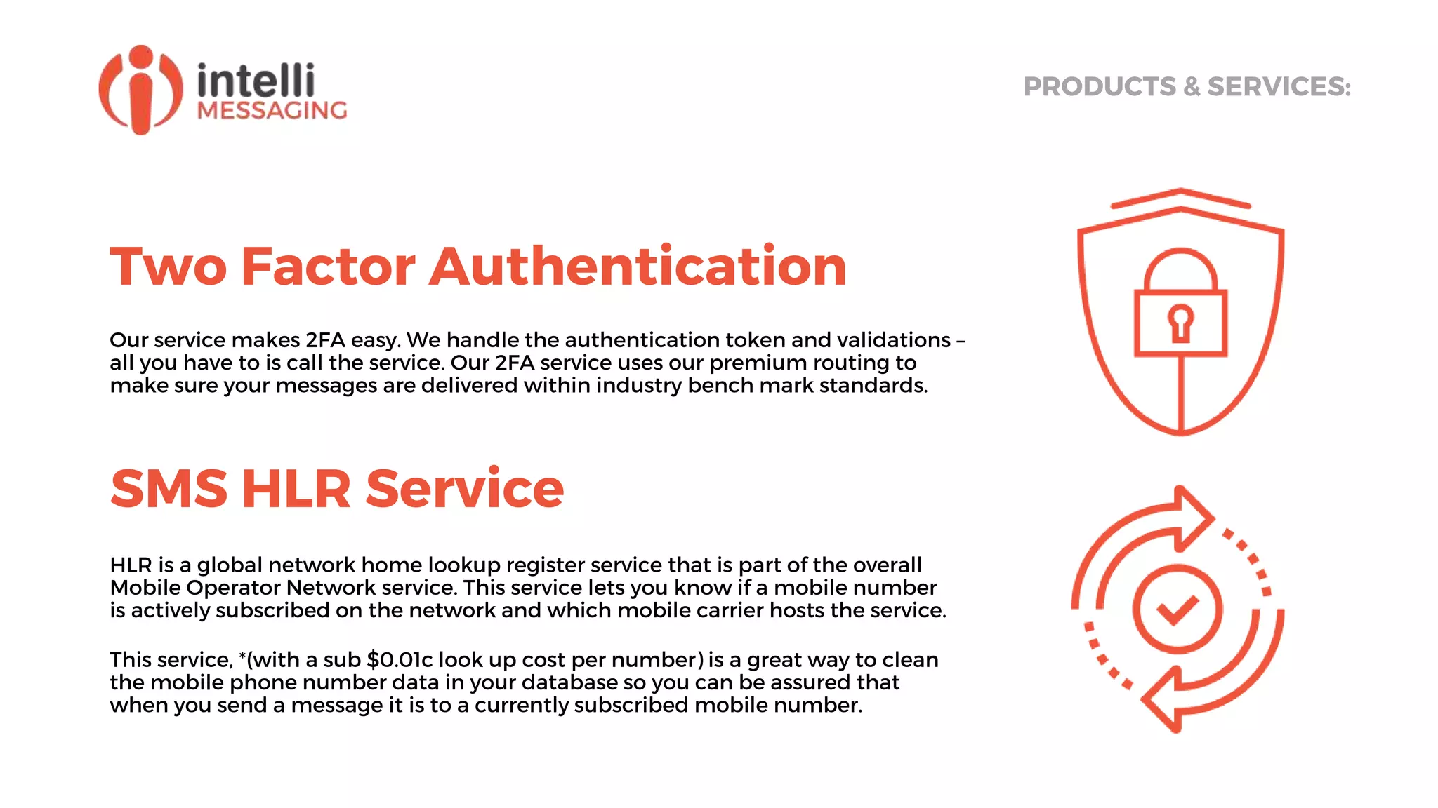 Two Factor Authentication
PRODUCTS & SERVICES:
Our service makes 2FA easy. We handle the authentication token and validations –
all you have to is call the service. Our 2FA service uses our premium routing to
make sure your messages are delivered within industry bench mark standards.
SMS HLR Service
HLR is a global network home lookup register service that is part of the overall
Mobile Operator Network service. This service lets you know if a mobile number
is actively subscribed on the network and which mobile carrier hosts the service.
This service, *(with a sub $0.01c look up cost per number) is a great way to clean
the mobile phone number data in your database so you can be assured that
when you send a message it is to a currently subscribed mobile number.
 