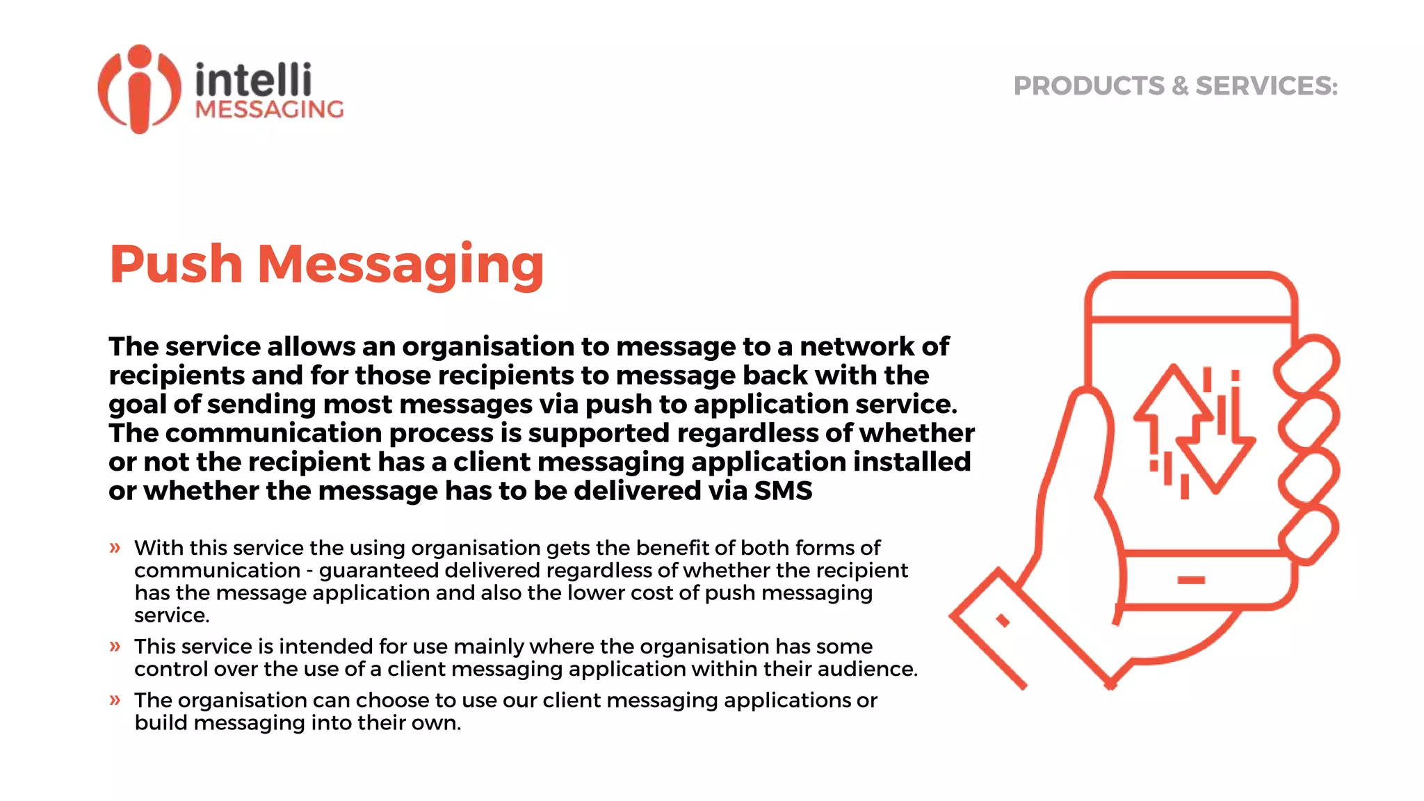 Push Messaging
The service allows an organisation to message to a network of
recipients and for those recipients to message back with the
goal of sending most messages via push to application service.
The communication process is supported regardless of whether
or not the recipient has a client messaging application installed
or whether the message has to be delivered via SMS
PRODUCTS & SERVICES:
» With this service the using organisation gets the benefit of both forms of
communication - guaranteed delivered regardless of whether the recipient
has the message application and also the lower cost of push messaging
service.
» This service is intended for use mainly where the organisation has some
control over the use of a client messaging application within their audience.
» The organisation can choose to use our client messaging applications or
build messaging into their own.
 