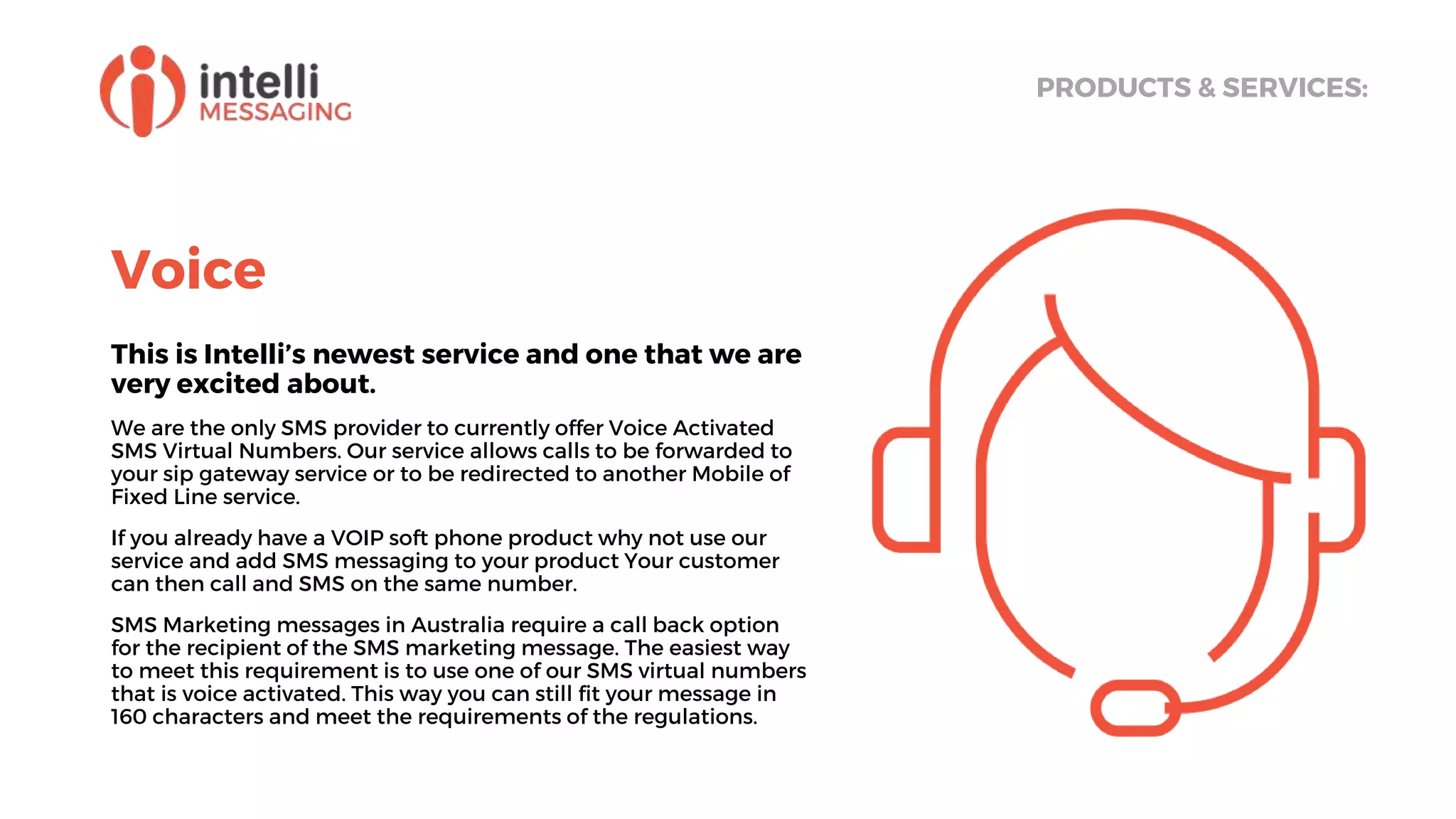 Voice
This is Intelli’s newest service and one that we are
very excited about.
We are the only SMS provider to currently offer Voice Activated
SMS Virtual Numbers. Our service allows calls to be forwarded to
your sip gateway service or to be redirected to another Mobile of
Fixed Line service.
If you already have a VOIP soft phone product why not use our
service and add SMS messaging to your product Your customer
can then call and SMS on the same number.
SMS Marketing messages in Australia require a call back option
for the recipient of the SMS marketing message. The easiest way
to meet this requirement is to use one of our SMS virtual numbers
that is voice activated. This way you can still fit your message in
160 characters and meet the requirements of the regulations.
PRODUCTS & SERVICES:
 