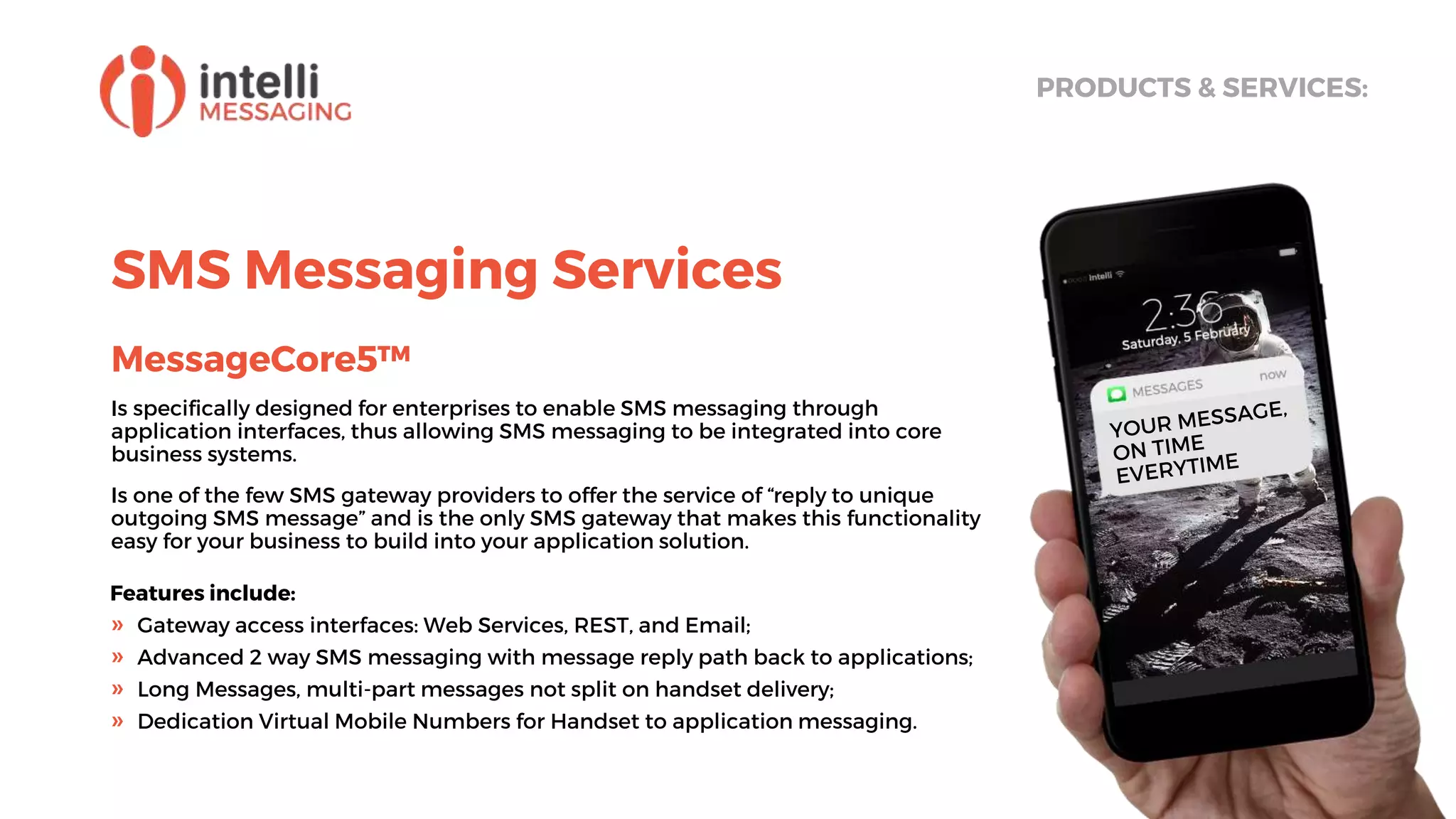 SMS Messaging Services
MessageCore5™
Is specifically designed for enterprises to enable SMS messaging through
application interfaces, thus allowing SMS messaging to be integrated into core
business systems.
Is one of the few SMS gateway providers to offer the service of “reply to unique
outgoing SMS message” and is the only SMS gateway that makes this functionality
easy for your business to build into your application solution.
PRODUCTS & SERVICES:
Features include:
» Gateway access interfaces: Web Services, REST, and Email;
» Advanced 2 way SMS messaging with message reply path back to applications;
» Long Messages, multi-part messages not split on handset delivery;
» Dedication Virtual Mobile Numbers for Handset to application messaging.
 
