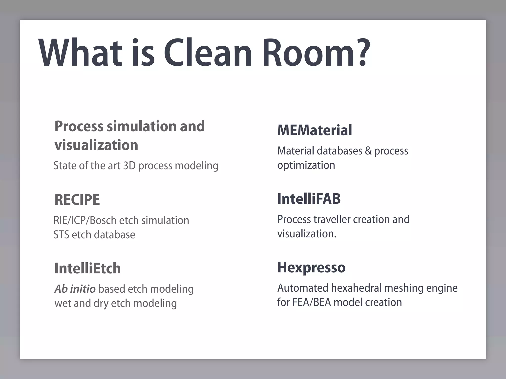What is Clean Room?
Process simulation and                 MEMaterial
visualization                          Material databases & process
State of the art 3D process modeling   optimization


RECIPE                                 IntelliFAB
RIE/ICP/Bosch etch simulation          Process traveller creation and
STS etch database                      visualization.


IntelliEtch                            Hexpresso
Ab initio based etch modeling          Automated hexahedral meshing engine
wet and dry etch modeling              for FEA/BEA model creation
 