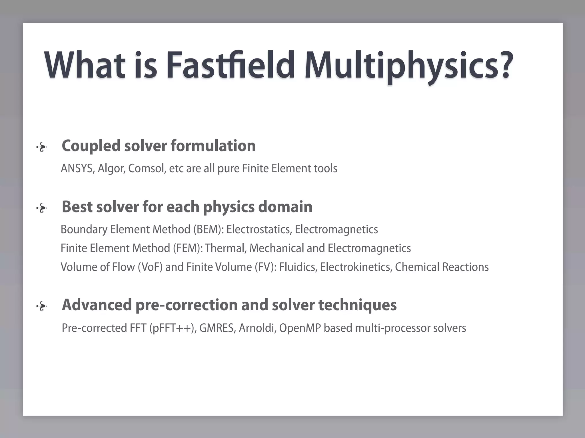 What is Fastﬁeld Multiphysics?
 Coupled solver formulation
 ANSYS, Algor, Comsol, etc are all pure Finite Element tools


 Best solver for each physics domain
 Boundary Element Method (BEM): Electrostatics, Electromagnetics
 Finite Element Method (FEM): Thermal, Mechanical and Electromagnetics
 Volume of Flow (VoF) and Finite Volume (FV): Fluidics, Electrokinetics, Chemical Reactions


 Advanced pre-correction and solver techniques
 Pre-corrected FFT (pFFT++), GMRES, Arnoldi, OpenMP based multi-processor solvers
 