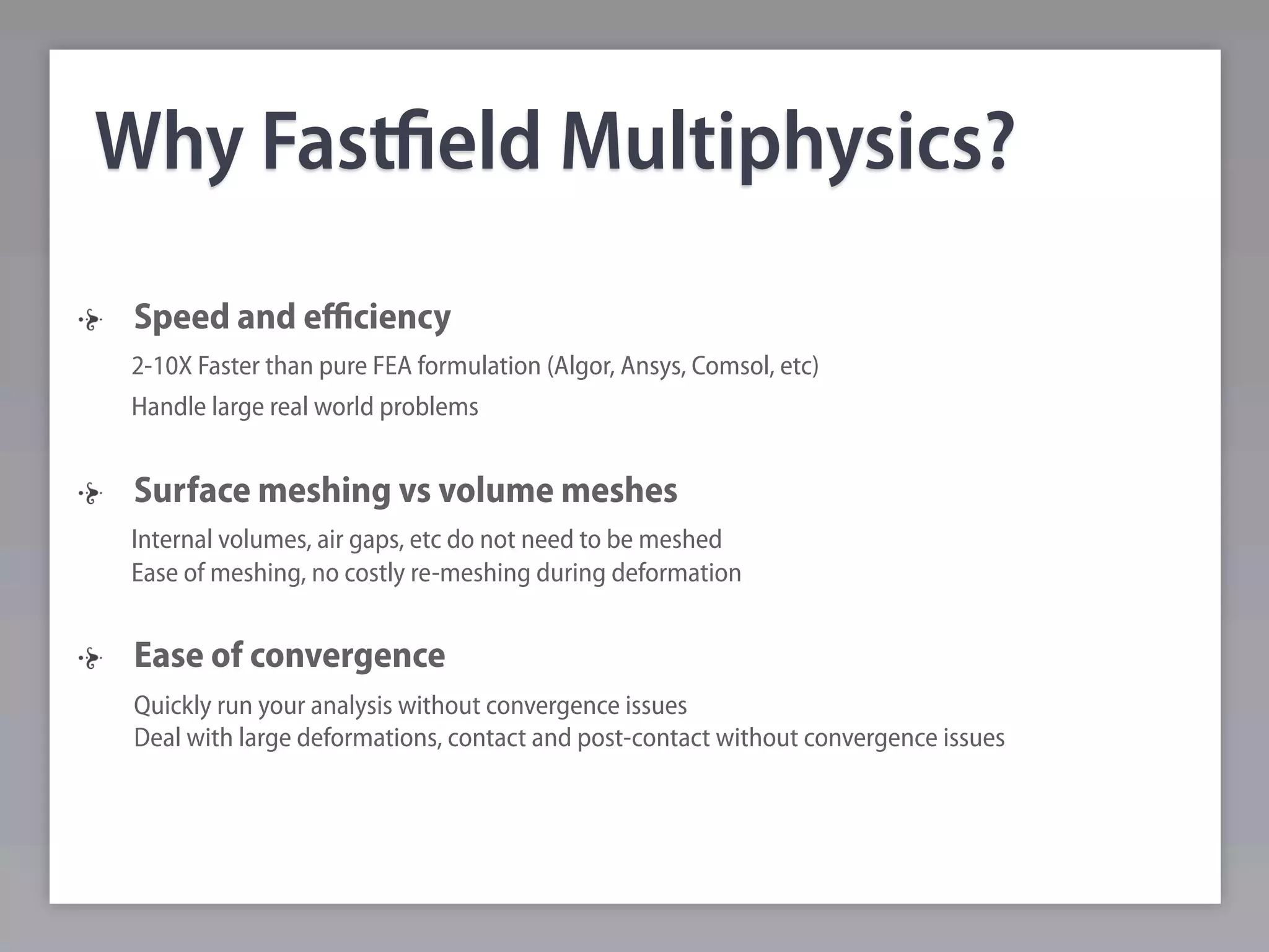 Why Fastﬁeld Multiphysics?
 Speed and eﬃciency
 2-10X Faster than pure FEA formulation (Algor, Ansys, Comsol, etc)
 Handle large real world problems


 Surface meshing vs volume meshes
 Internal volumes, air gaps, etc do not need to be meshed
 Ease of meshing, no costly re-meshing during deformation


 Ease of convergence
 Quickly run your analysis without convergence issues
 Deal with large deformations, contact and post-contact without convergence issues
 