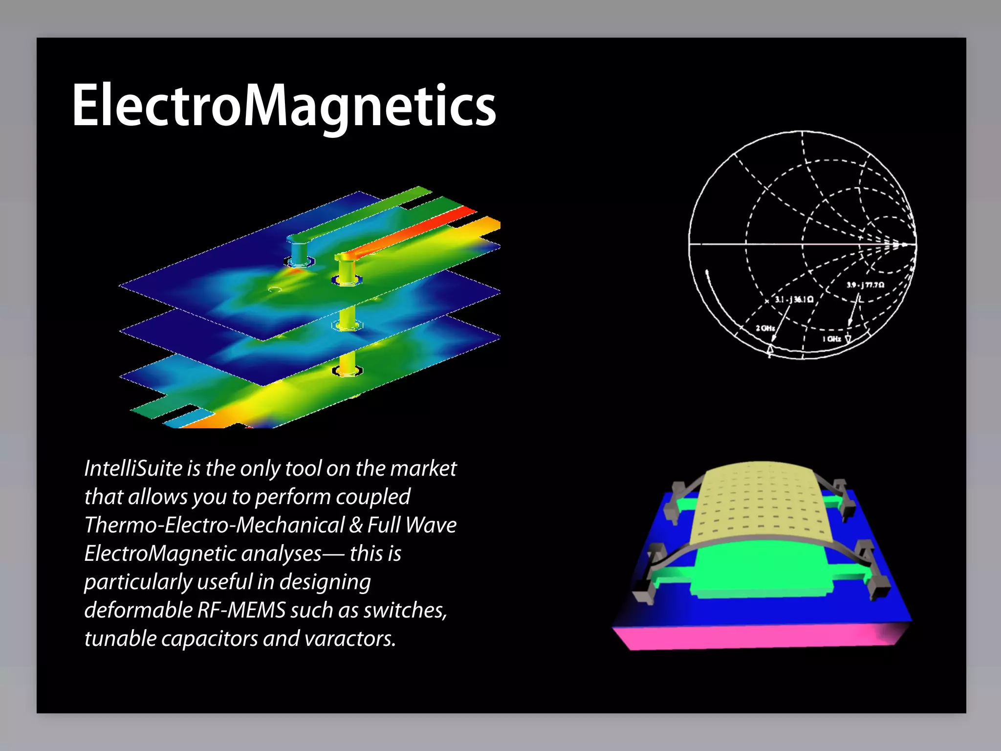 ElectroMagnetics




IntelliSuite is the only tool on the market
that allows you to perform coupled
Thermo-Electro-Mechanical & Full Wave
ElectroMagnetic analyses— this is
particularly useful in designing
deformable RF-MEMS such as switches,
tunable capacitors and varactors.
 