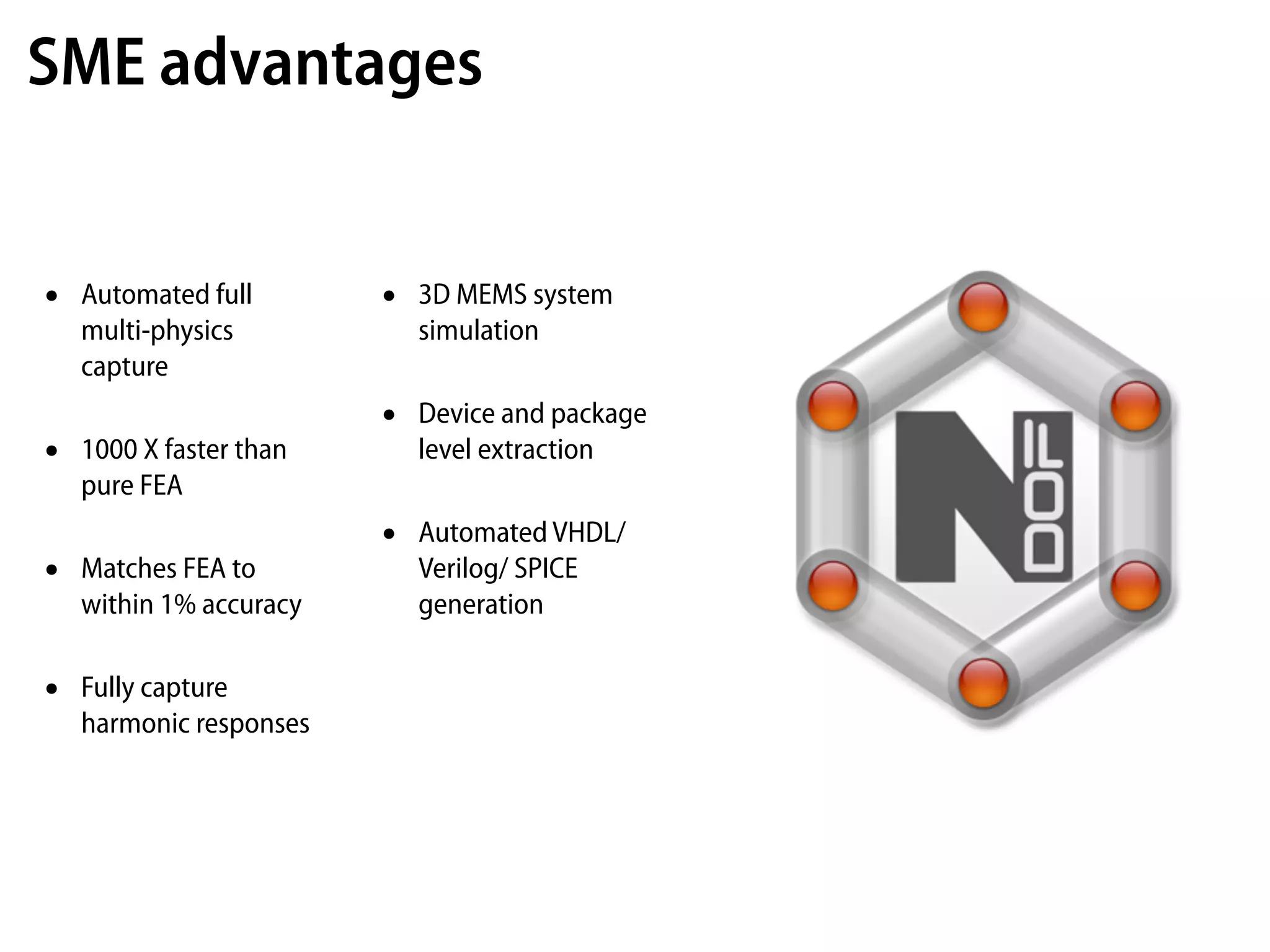 SME advantages


•   Automated full       •   3D MEMS system
    multi-physics            simulation
    capture
                         •   Device and package
•   1000 X faster than       level extraction
    pure FEA
                         •   Automated VHDL/
•   Matches FEA to           Verilog/ SPICE
    within 1% accuracy       generation

•   Fully capture
    harmonic responses
 