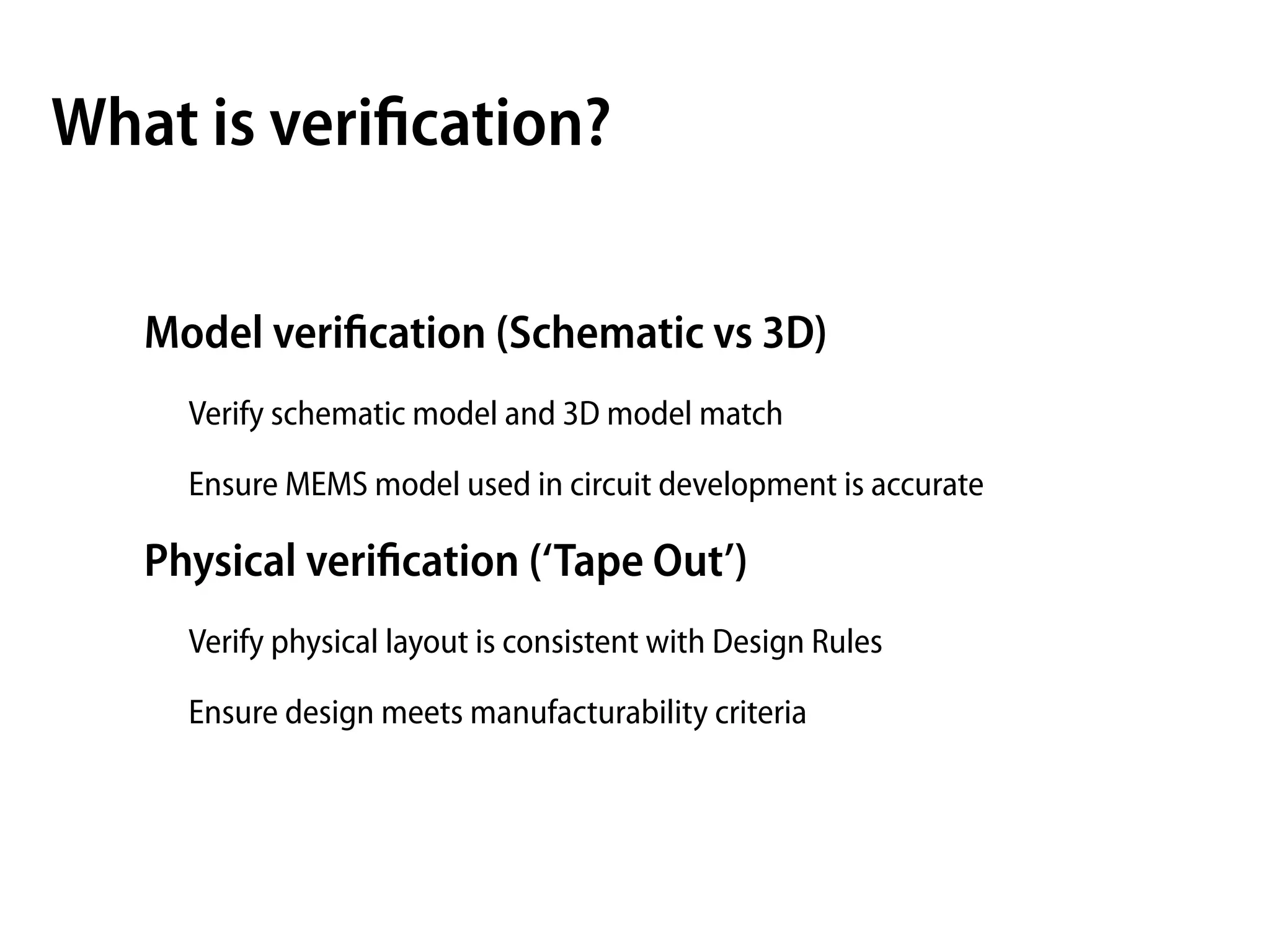 What is veriﬁcation?

   Model veriﬁcation (Schematic vs 3D)
     Verify schematic model and 3D model match

     Ensure MEMS model used in circuit development is accurate

   Physical veriﬁcation (‘Tape Out’)
     Verify physical layout is consistent with Design Rules

     Ensure design meets manufacturability criteria
 
