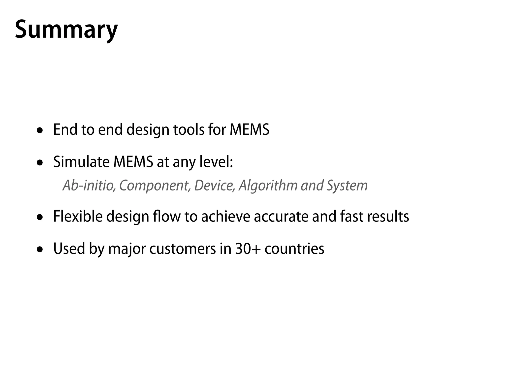 Summary


 •   End to end design tools for MEMS

 •   Simulate MEMS at any level:
      Ab-initio, Component, Device, Algorithm and System

 •   Flexible design ﬂow to achieve accurate and fast results

 •   Used by major customers in 30+ countries
 