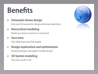 Beneﬁts
 Schematic driven design
 Entry point for parametric design and design exploration

 Hierarchical modeling
 Model your device at system or circuit level

 Save time
 100-1000X faster than FEA models.

 Design exploration and optimization
 Quickly prototype and explore multiple designs

 3D System modeling
 View your results in 3D
 