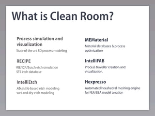 What is Clean Room?
Process simulation and                 MEMaterial
visualization                          Material databases & process
State of the art 3D process modeling   optimization


RECIPE                                 IntelliFAB
RIE/ICP/Bosch etch simulation          Process traveller creation and
STS etch database                      visualization.


IntelliEtch                            Hexpresso
Ab initio based etch modeling          Automated hexahedral meshing engine
wet and dry etch modeling              for FEA/BEA model creation
 