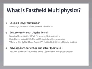What is Fastﬁeld Multiphysics?
 Coupled solver formulation
 ANSYS, Algor, Comsol, etc are all pure Finite Element tools


 Best solver for each physics domain
 Boundary Element Method (BEM): Electrostatics, Electromagnetics
 Finite Element Method (FEM): Thermal, Mechanical and Electromagnetics
 Volume of Flow (VoF) and Finite Volume (FV): Fluidics, Electrokinetics, Chemical Reactions


 Advanced pre-correction and solver techniques
 Pre-corrected FFT (pFFT++), GMRES, Arnoldi, OpenMP based multi-processor solvers
 
