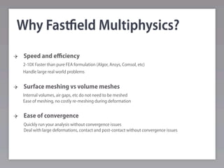Why Fastﬁeld Multiphysics?
 Speed and eﬃciency
 2-10X Faster than pure FEA formulation (Algor, Ansys, Comsol, etc)
 Handle large real world problems


 Surface meshing vs volume meshes
 Internal volumes, air gaps, etc do not need to be meshed
 Ease of meshing, no costly re-meshing during deformation


 Ease of convergence
 Quickly run your analysis without convergence issues
 Deal with large deformations, contact and post-contact without convergence issues
 