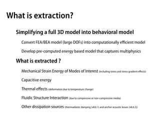 What is extraction?
  Simplifying a full 3D model into behavioral model
    Convert FEA/BEA model (large DOFs) into computationally eﬃcient model

    Develop pre-computed energy based model that captures multiphysics

  What is extracted ?
    Mechanical Strain Energy of Modes of Interest (Including stress and stress gradient eﬀects)

    Capacitive energy

    Thermal eﬀects (deformation due to temperature change)

    Fluidic Structure Interaction (due to compressive or non-compressive media)

    Other dissipation sources (thermoelastic damping (v8.6.1) and anchor acoustic losses (v8.6.2))
 