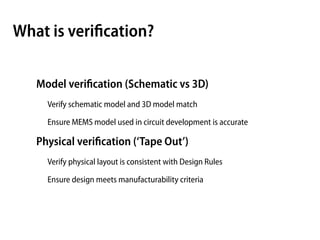What is veriﬁcation?

   Model veriﬁcation (Schematic vs 3D)
     Verify schematic model and 3D model match

     Ensure MEMS model used in circuit development is accurate

   Physical veriﬁcation (‘Tape Out’)
     Verify physical layout is consistent with Design Rules

     Ensure design meets manufacturability criteria
 