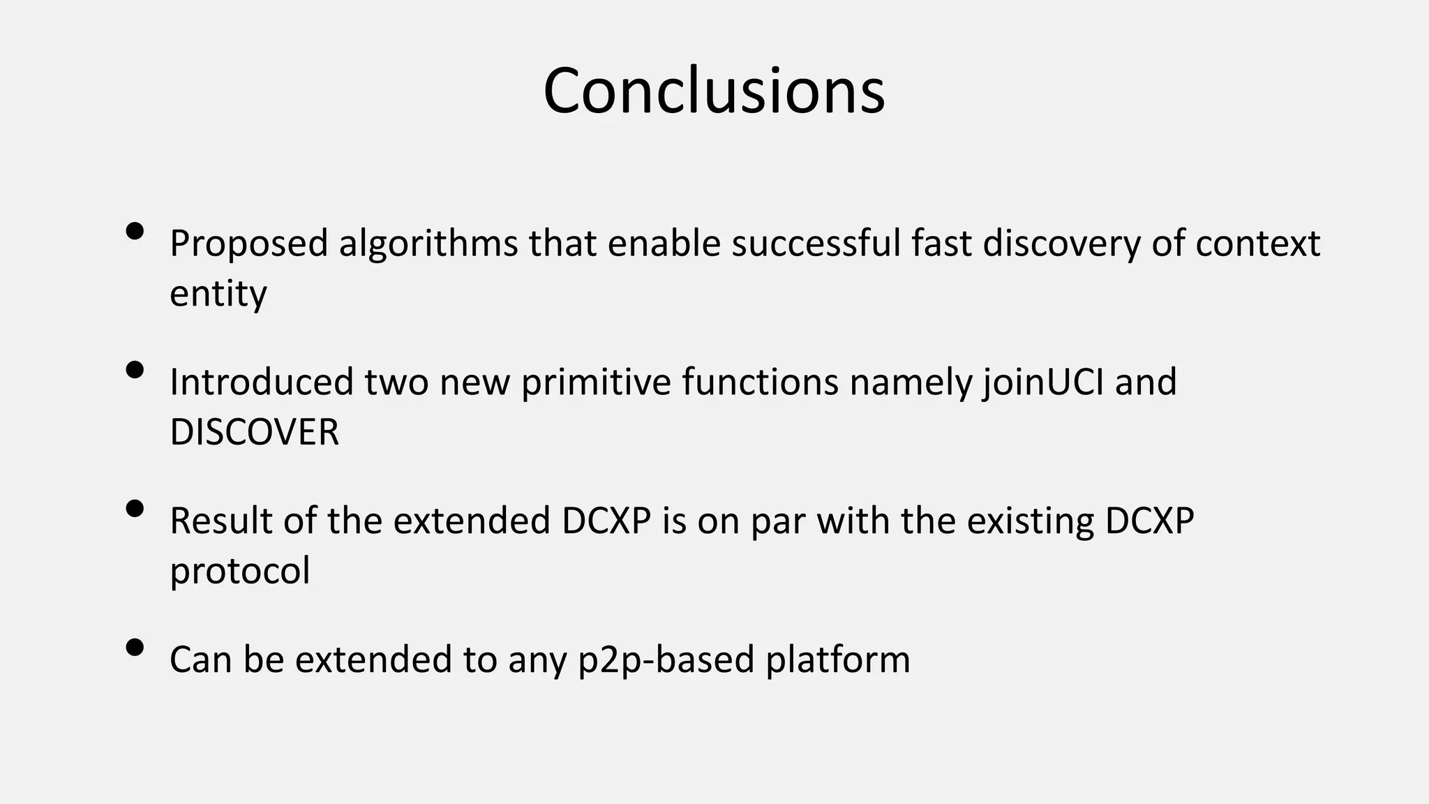 Conclusions
• Proposed algorithms that enable successful fast discovery of context
entity
• Introduced two new primitive functions namely joinUCI and
DISCOVER
• Result of the extended DCXP is on par with the existing DCXP
protocol
• Can be extended to any p2p-based platform
 
