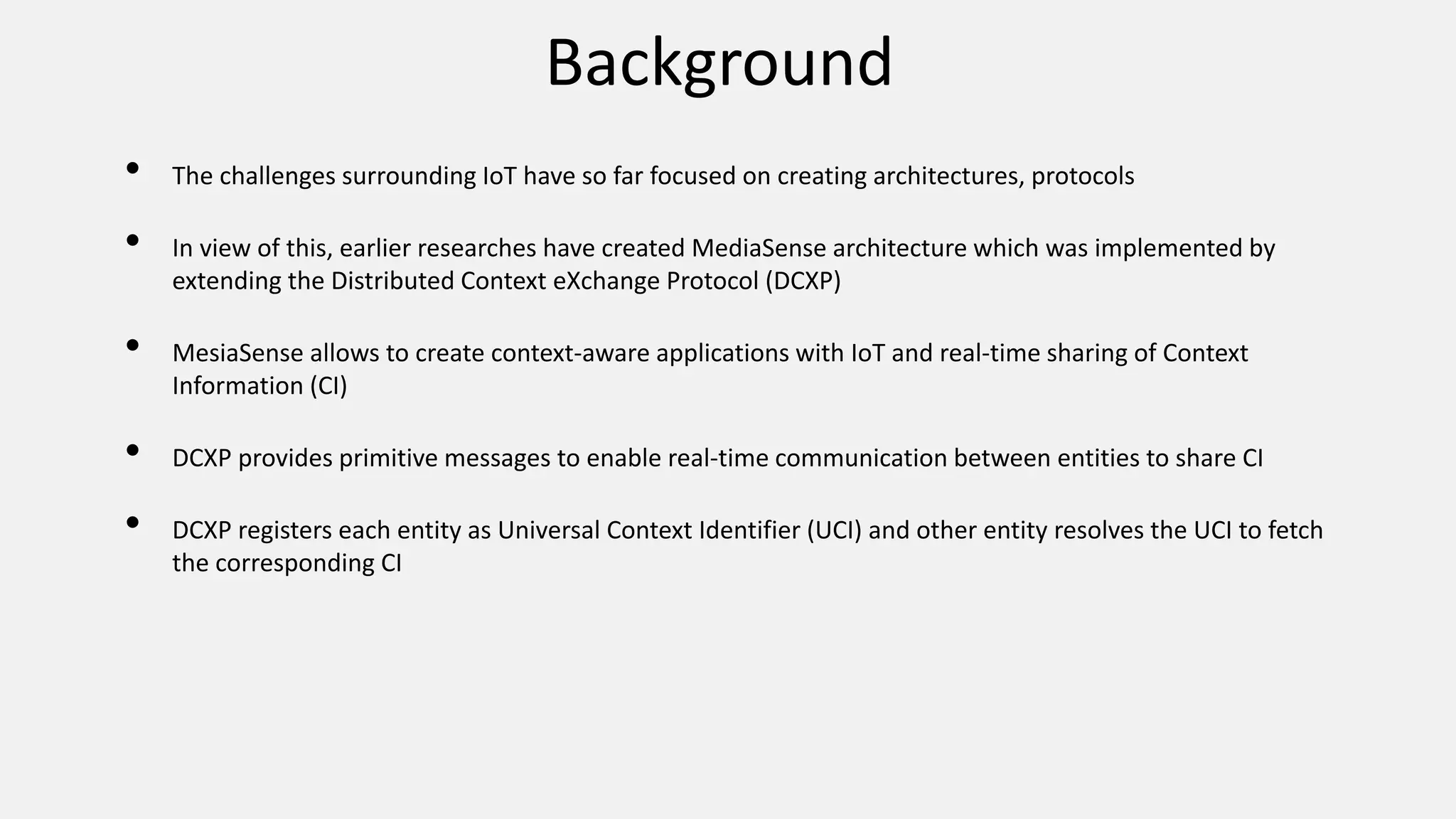 Background
• The challenges surrounding IoT have so far focused on creating architectures, protocols
• In view of this, earlier researches have created MediaSense architecture which was implemented by
extending the Distributed Context eXchange Protocol (DCXP)
• MesiaSense allows to create context-aware applications with IoT and real-time sharing of Context
Information (CI)
• DCXP provides primitive messages to enable real-time communication between entities to share CI
• DCXP registers each entity as Universal Context Identifier (UCI) and other entity resolves the UCI to fetch
the corresponding CI
 