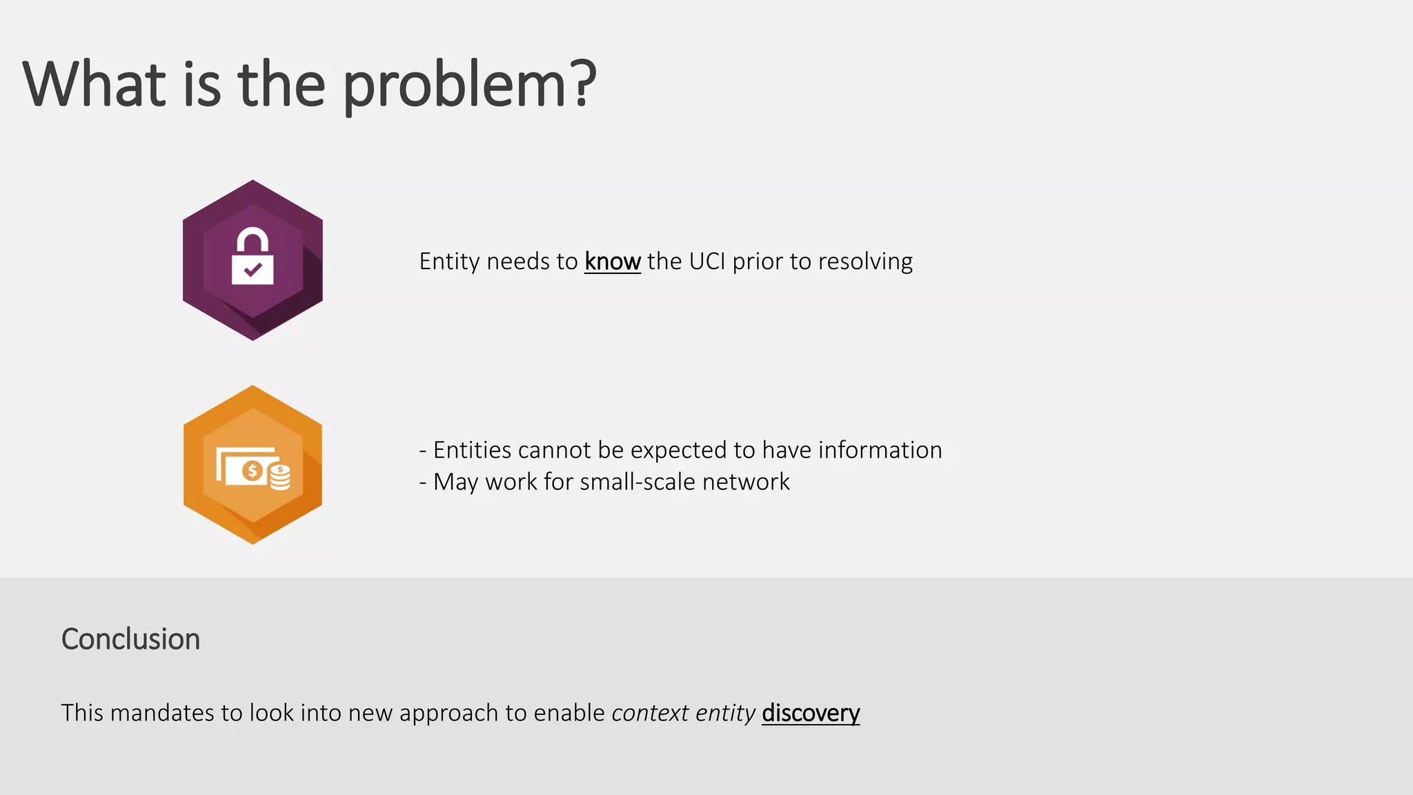 What is the problem?
Conclusion
This mandates to look into new approach to enable context entity discovery
- Entities cannot be expected to have information
- May work for small-scale network
Entity needs to know the UCI prior to resolving
 
