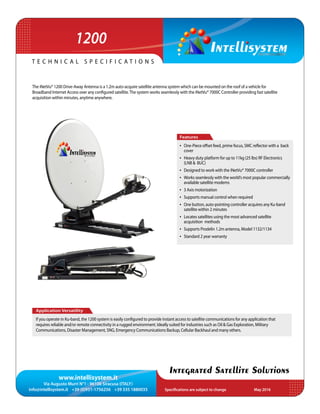 www.intellisystem.it
Via Augusto Murri N°1 - 96100 Siracusa (ITALY)
info@intellisystem.it +39 (0)931-1756256 +39 335 1880035 Specifications are subject to change	 May 2016
T e c h n i c a l s p e c i f i c a t i o n s
Integrated Satellite Solutions
The iNetVu® 1200 Drive-Away Antenna is a 1.2m auto-acquire satellite antenna system which can be mounted on the roof of a vehicle for
Broadband Internet Access over any configured satellite.The system works seamlessly with the iNetVu® 7000C Controller providing fast satellite
acquisition within minutes, anytime anywhere.
Application Versatility
If you operate in Ku-band, the 1200 system is easily configured to provide instant access to satellite communications for any application that
requires reliable and/or remote connectivity in a rugged environment. Ideally suited for industries such as Oil & Gas Exploration, Military
Communications, Disaster Management, SNG, Emergency Communications Backup, Cellular Backhaul and many others.
Features
•	 One-Piece offset feed, prime focus, SMC reflector with a back
cover
•	 Heavy duty platform for up to 11kg (25 lbs) RF Electronics
(LNB & BUC)
•	 Designed to work with the iNetVu® 7000C controller
•	 Works seamlessly with the world’s most popular commercially
available satellite modems
•	 3 Axis motorization
•	 Supports manual control when required
•	 One button, auto-pointing controller acquires any Ku-band
satellite within 2 minutes
•	 Locates satellites using the most advanced satellite
acquisition methods
•	 Supports Prodelin 1.2m antenna, Model 1132/1134
•	 Standard 2 year warranty
1200
 