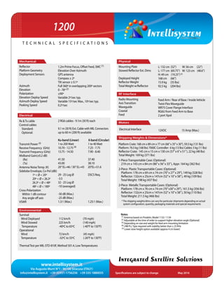 www.intellisystem.it
Via Augusto Murri N°1 - 96100 Siracusa (ITALY)
info@intellisystem.it +39 (0)931-1756256 +39 335 1880035 Specifications are subject to change	 May 2016
T e c h n i c a l s p e c i f i c a t i o n s
Integrated Satellite Solutions
	 2 RG6 cables - 9.1m (30 ft) each
9.1 m (30 ft) Ext. Cable with MIL Connectors
up to 60 m (200 ft) available
Ku-band (Linear) X-band (Circular)
1 to 200Watt 	 1 to 40Watt
10.70 - 12.75 (4)	 7.25 - 7.75
13.75 - 14.50	 7.90 - 8.40
41.50 		 37.40
43.00 		 38.10
20° EL=46 / 30° EL=43 20°EL=51.6
29 - 25 Log Ø	 DSCS Req.
-3.5
32 - 25 Log Ø
-10 (averaged)
-30 dB (Max.)
-25 dB (Max.)
1.3:1 (Max.)	 1.25:1 (Max.)
112 km/h (70 mph)
225 km/h (140 mph)
-40ºC to 65ºC (-40°F to 150°F)
72 km/h (45 mph)
-32ºC to 55ºC (-26°F to 130°F)
L: 132 cm (52”) W: 56 cm (22”)
L: 177 cm (69.75”) W: 123 cm (48.6”)
H: 49 cm (19.25”)(5)
168 cm (66”)
15.9 kg (35 lbs)
92.5 kg (204 lbs)
Mechanical
Reflector
Platform Geometry
Deployment Sensors
Azimuth
Elevation
Polarization
Elevation Deploy Speed
Azimuth Deploy Speed
Peaking Speed
Environmental
Survival
Wind Deployed
Wind Stowed
Temperature
Operational
Wind
Temperature
ThermalTest per MIL-STD-810F, Method 501.4, LowTemperatures
Electrical
Rx Tx cable
Control cables
Standard:
Optional:
Transmit Power (3)
Receive Frequency (GHz)
Transmit Frequency (GHz)
Midband Gain(±0.2 dB)
(Rx)
(Tx)
Antenna NoiseTemp. (K)	
Sidelobe Envelope, Co-Pol (dBi)
	 1º  Ø  20º
	 20º  Ø  26.3º
	 26.3º  Ø  48º
	 48º  Ø  180º
Cross-Polarization
Within 1 dB contour
Any angle off axis
VSWR
12VDC 	 15 Amp (Max.)
Feed Arm / Rear of Base / InsideVehicle
Twist-FlexWaveguide
WR75 Cover Flange Interface
RG6U from Feed Arm to Base
2 port Xpol
Notes:
(1) Antenna based on Prodelin, Model 1132 / 1134
(2) Adjustable at the time of order to support higher elevation angle (Optional)
(3) Depending on size and weight for feed arm mounting limitation
(4) LNB PLLType required with stability better than ± 25 KHz
(5) Lower stow height option available (approx 4 cm lower)
1.2m Prime Focus, Offset Feed, SMC (1)
Elevation Over Azimuth
GPS antenna
Compass ± 2º
Tilt sensor ± 0.1º
Full 360º in overlapping 200º sectors
0 - 78º (2)
±90º
Variable 2º/sec typ.
Variable 15º/sec Max., 10º/sec typ.
0.2º/sec
Physical
Mounting Plate
Stowed Reflector Ext. Dims
Deployed Height
ReflectorWeight
TotalWeight w/Reflector
RF Interface
Motors
Radio Mounting
AxisTransition
Waveguide
Coaxial
Feed
Electrical Interface
Shipping Weights  Dimensions*
Platform Crate: 168 cm x 89 cm x 77 cm (66”x 35”x 30”), 59.5 kg (131 lbs)
Platform: 76.5 kg (168 lbs) 7000C Controller: 6 kg (13 lbs) Cables: 5 kg (11 lbs)
Reflector Crate: 145 cm x 15 cm x 130 cm (57”x 6”x 51”), 22 kg (48 lbs)
TotalWeight: 169 kg (371 lbs)
1-PieceTransportable Case: (Optional)
219 cm x 143 cm x 84 cm (86”x 56”x 33”), Appr. 164 kg (362 lbs)
2-Piece PlasticTransportable Cases: (Optional)
Platform: 178 cm x 69 cm x 74 cm (70”x 27”x 29”), 149 kg (328 lbs)
Reflector: 132cm x 25cm x 147cm (52”x 10”x 58”), 49 kg (109 lbs)
TotalWeight: 198 kg (437 lbs)
2-Piece MetallicTransportable Cases: (Optional)
Platform: 178 cm x 76 cm x 74 cm (70”x30”x 29”), 161.5 kg (356 lbs)
Reflector: 132cm x 25cm x 147cm (52”x 10”x 58”), 50 kg (110 lbs)
TotalWeight: 211.5 kg (466 lbs)
1200
*The shipping weights/dims can vary for particular shipments depending on actual
system configuration, quantity, packaging materials and special requirements
 