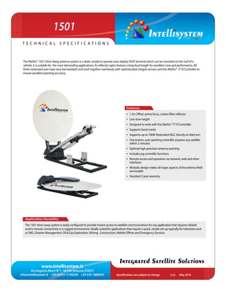 www.intellisystem.it
Via Augusto Murri N°1 - 96100 Siracusa (ITALY)
info@intellisystem.it +39 (0)931-1756256 +39 335 1880035 Specifications are subject to change	 May 2016
T e c h n i c a l s p e c i f i c a t i o n s
Integrated Satellite Solutions
The iNetVu® 1501 Drive-Away antenna system is a sleek, simple to operate auto-deployVSAT terminal which can be mounted on the roof of a
vehicle. It is suitable for the most demanding applications. Its reflector optics feature a long focal length for excellent cross-pol performance. All
three motorized axes have very low backlash and work together seamlessly with sophisticated integral sensors and the iNetVu® 7710 Controller to
ensure excellent pointing accuracy.
Application Versatility
The 1501 drive-away system is easily configured to provide instant access to satellite communications for any application that requires reliable
and/or remote connectivity in a rugged environment. Ideally suited for applications that require a quick, simple set-up typically for industries such
as SNG, Disaster Management, Oil & Gas Exploration, Mining, Construction, Mobile Offices and Emergency Services.
Features
•	 1.5m Offset, prime focus, carbon fibre reflector
•	 Low stow height
•	 Designed to work with the iNetVu® 7710 Controller
•	 Supports hand cranks
•	 Supports up to 100W Redundant BUC directly on feed arm
•	 One button, auto-pointing controller acquires any satellite
within 2 minutes
•	 Optimal high-precision antenna pointing
•	 Includes jog controller functions
•	 Remote access and operation via network, web and other
interfaces
•	 Modular design makes all major aspects of the antenna field
serviceable
•	 Standard 2 year warranty
1501
Draft
 