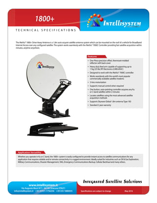 www.intellisystem.it
Via Augusto Murri N°1 - 96100 Siracusa (ITALY)
info@intellisystem.it +39 (0)931-1756256 +39 335 1880035 Specifications are subject to change	 May 2016
T e c h n i c a l s p e c i f i c a t i o n s
Integrated Satellite Solutions
The iNetVu® 1800+ Drive-Away Antenna is a 1.8m auto-acquire satellite antenna system which can be mounted on the roof of a vehicle for Broadband
Internet Access over any conﬁgured satellite.The system works seamlessly with the iNetVu® 7000C Controller providing fast satellite acquisition within
minutes, anytime anywhere.
•	 One-Piece precision offset, thermoset-molded
reﬂector with back cover
•	 Heavy duty feed arm capable of supporting up to
11kg (25 lbs) RF Electronics (LNB & BUC)
•	 Designed to work with the iNetVu® 7000C controller
•	 Works seamlessly with the world’s most popular
commercially available satellite modems
•	 3 Axis motorization
•	 Supports manual control when required
•	 One button, auto-pointing controller acquires any Ku
or C band satellite within 2 minutes
•	 Locates satellites using the most advanced satellite
acquisition methods
•	 Supports Skyware Global 1.8m antennaType 183
•	 Standard 2 year warranty
Features
Application Versatility
Whether you operate in Ku or C band, the 1800+ system is easily conﬁgured to provide instant access to satellite communications for any
application that requires reliable and/or remote connectivity in a rugged environment. Ideally suited for industries such as Oil & Gas Exploration,
Military Communications, Disaster Management, SNG, Emergency Communications Backup, Cellular Backhaul and many others.
1800+
 