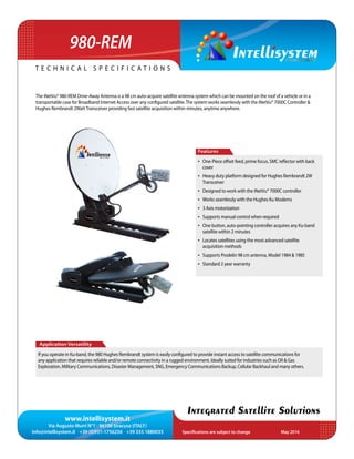 www.intellisystem.it
Via Augusto Murri N°1 - 96100 Siracusa (ITALY)
info@intellisystem.it +39 (0)931-1756256 +39 335 1880035 Specifications are subject to change	 May 2016
T e c h n i c a l s p e c i f i c a t i o n s
Integrated Satellite Solutions
The iNetVu® 980-REM Drive-Away Antenna is a 98 cm auto-acquire satellite antenna system which can be mounted on the roof of a vehicle or in a
transportable case for Broadband Internet Access over any configured satellite.The system works seamlessly with the iNetVu® 7000C Controller &
Hughes Rembrandt 2WattTransceiver providing fast satellite acquisition within minutes, anytime anywhere.
Application Versatility
If you operate in Ku-band, the 980 Hughes Rembrandt system is easily configured to provide instant access to satellite communications for
any application that requires reliable and/or remote connectivity in a rugged environment. Ideally suited for industries such as Oil & Gas
Exploration, Military Communications, Disaster Management, SNG, Emergency Communications Backup, Cellular Backhaul and many others.
Features
•	 One-Piece offset feed, prime focus, SMC reflector with back
cover
•	 Heavy duty platform designed for Hughes Rembrandt 2W
Transceiver
•	 Designed to work with the iNetVu® 7000C controller
•	 Works seamlessly with the Hughes Ku Modems
•	 3 Axis motorization
•	 Supports manual control when required
•	 One button, auto-pointing controller acquires any Ku-band
satellite within 2 minutes
•	 Locates satellites using the most advanced satellite
acquisition methods
•	 Supports Prodelin 98 cm antenna, Model 1984  1985
•	 Standard 2 year warranty
980-REM
 