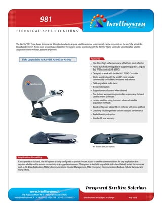 www.intellisystem.it
Via Augusto Murri N°1 - 96100 Siracusa (ITALY)
info@intellisystem.it +39 (0)931-1756256 +39 335 1880035 Specifications are subject to change	 May 2016
T e c h n i c a l s p e c i f i c a t i o n s
Integrated Satellite Solutions
981
The iNetVu® 981 Drive-Away Antenna is a 98 cm Ku-band auto-acquire satellite antenna system which can be mounted on the roof of a vehicle for
Broadband Internet Access over any configured satellite.The system works seamlessly with the iNetVu® 7024C Controller providing fast satellite
acquisition within minutes, anytime anywhere.
Application Versatility
If you operate in Ku-band, the 981 system is easily configured to provide instant access to satellite communications for any application that
requires reliable and/or remote connectivity in a rugged environment.The system is also field upgradable to Ka-band. Ideally suited for industries
such as Oil & Gas Exploration, Military Communications, Disaster Management, SNG, Emergency Communications Backup, Cellular Backhaul and
many others.
Features
•	 One-Piece high surface accuracy, offset feed, steel reflector
•	 Heavy duty feed arm capable of supporting up to 13.5kg (30
lbs) RF Electronics (LNB & BUC)
•	 Designed to work with the iNetVu® 7024C Controller
•	 Works seamlessly with the world’s most popular
commercially available Ku modems and services
•	 Field upgradable to Ka-band
•	 3 Axis motorization
•	 Supports manual control when desired
•	 One button, auto-pointing controller acquires any Ku-band
satellite within 2 minutes
•	 Locates satellites using the most advanced satellite
acquisition methods
•	 Based on Skyware Global 98 cm reflector with cross-pol feed
•	 Uses long focal length feed for low cross-pol performance
•	 Available with pod option
•	 Standard 2 year warranty
981 Stowed (with pod option)
FieldUpgradabletoKa-98H,Ka-98GorKa-98V
 