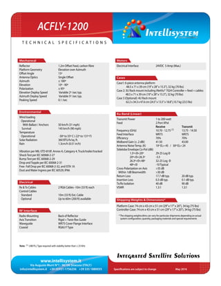 www.intellisystem.it
Via Augusto Murri N°1 - 96100 Siracusa (ITALY)
info@intellisystem.it +39 (0)931-1756256 +39 335 1880035 Specifications are subject to change	 May 2016
T e c h n i c a l s p e c i f i c a t i o n s
Integrated Satellite Solutions
ACFLY-1200
Motors
Electrical Interface		 24VDC 5 Amp (Max.)
Cases
Case1: 6-piece antenna platform
48.5 x 71 x 39 cm (19”x 28”x 15.3”), 32 kg (70 lbs)
Case 2: 3U Rack mount including iNetVu® 7024 Controller + feed + cables:
48.5 x 71 x 39 cm (19”x 28”x 15.3”), 32 kg (70 lbs)
Case 3 (Optional): 4U Rack mount
62.2 x 34.3 x 47.6 cm (24.5”x 13.5”x 18.8”),10.7 kg (23.5 lbs)	
Ku-Band (Linear)
Transmit Power		 1 to 200 watt	
Feed 		 	 2 Port XPol
			 Receive		 Transmit
Frequency (GHz)		 10.70 - 12.75 (1)	 13.75 - 14.50
Feed Interface		WR75		WR75
Efficiency			70%		70%
Midband Gain (± .2 dBi) 	 41.50		 43.00
Antenna NoiseTemp. (K) 	 10º EL= 45 / 30º EL= 24
Sidelobe Envelope Co-Pol (dBi)	
	 1.5º<Θ<20º	 29-25 Log Θ
	20º<Θ<26.3º	-3.5 					
	 26.3º<Θ<48º	 32-25 Log Θ
	48º<Θ		-10Typical
Cross-Polarization on Axis	 >35 dB		
Within 1dB Beamwidth	 >30 dB		
Return Loss		 17.7 dB typ.	 20 dB typ.
Insertion Loss		 0.3 dB typ.		 0.1 dB typ.
Tx/Rx Isolation		 40 dB		 90 dB
VSWR			1.3:1		1.3:1
Shipping Weights & Dimensions*
Platform Case: 74 cm x 43 cm x 51 cm (29’’x 17’’x 20’’), 34 kg (75 lbs)
Controller Case: 74 cm x 43 cm x 51 cm (29’’x 17’’x 20’’), 34 kg (75 lbs)
Mechanical
Reflector			 1.2m Offset Feed, carbon fibre
Platform Geometry		 Elevation over Azimuth
Offset Angle		 15º
Antenna Optics		 Single Offset
Azimuth			± 180º
Elevation 			 10º - 90º
Polarization		 ± 95º
Elevation Deploy Speed	 Variable 2º /sec typ.
Azimuth Deploy Speed	 Variable 5º /sec typ.
Peaking Speed		 0.1 /sec
Environmental
Wind loading
Operational
With Ballast / Anchors	 50 km/h (31 mph)
Survival			 145 km/h (90 mph)
Temperature		
Operational		 -30º to 55º C (-22º to 131º F)
Solar Radiation 		 360 BTU/h/sq. ft.
Rain			 1.3cm/h (0.51 in/h)
Vibration per MIL-STD-810F, Annex A, Category 4,Truck/trailer/tracked
ShockTest per IEC 60068-2-27
BumpTest per IEC 60068-2-29
Drop andTopple per IEC 60068-2-31
Free- Fall Drop per IEC 60068-2-32, and ISTA 1A
Dust andWater Ingress per IEC 60529, IP66
Electrical
Rx Tx Cables		 2 RG6 Cables -10m (33 ft) each
Control Cables		
Standard			 10m (33 ft) Ext. Cable
Optional			 Up to 60m (200 ft) available
RF Interface
Radio Mounting		 Back of Reflector
AxisTransition		 Rigid +Twist-flex Guide
Waveguide		 WR75 Cover Flange Interface
Coaxial			RG6U FType		
Note: (1) LNB PLLType required with stability better than ± 25 KHz
*The shipping weights/dims can vary for particular shipments depending on actual
system configuration, quantity, packaging materials and special requirements
 