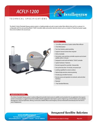 www.intellisystem.it
Via Augusto Murri N°1 - 96100 Siracusa (ITALY)
info@intellisystem.it +39 (0)931-1756256 +39 335 1880035 Specifications are subject to change	 May 2016
T e c h n i c a l s p e c i f i c a t i o n s
Integrated Satellite Solutions
The iNetVu® Airline Checkable Flyaway antenna system is a highly portable unit with a 6-piece carbon fibre reflector that can fit in a suitcase. It is
configurable with the auto-pointing iNetVu® 7024C Controller, cables and another electronic device such as a modem or PowerSmart power supply
that can be installed in the second case.
Application Versatility
The Airline Checkable Flyaway system is easily configured to provide instant access to satellite communications for any application that requires
remote connectivity in a rugged environment. Ideally suited for applications that require a quick, simple set-up; vertical markets such as Disaster
Management, Oil & Gas Exploration, Mining, Construction, Mobile Offices and Emergency Services will benefit tremendously from the ACFLY’s
ease of deployment.
Features
•	 1.2m offset, prime focus, 6-piece carbon fibre reflector
•	 3 Axis Motorization
•	 Two Case Solution, patent pending
•	 Supports manual control when required
•	 Airline checkable
•	 One button, auto-pointing controller acquires any Ku-band
satellite within 2 minutes
•	 Designed to work with the iNetVu® 7024C Controller
•	 Captive hardware / fasteners
•	 No tools required for assembly / disassembly
•	 Set-up time less than 10 minutes, one person job
•	 Leveling capability for uneven surfaces
•	 Optimal high-precision antenna pointing
•	 Includes jog controller functions
•	 Remote access and operation via network, web and other
interfaces
•	 Patented
•	 1Year StandardWarranty
ACFLY-1200
 