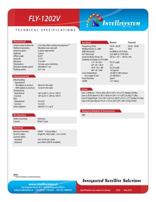 www.intellisystem.it
Via Augusto Murri N°1 - 96100 Siracusa (ITALY)
info@intellisystem.it +39 (0)931-1756256 +39 335 1880035 Specifications are subject to change	 May 2016
T e c h n i c a l s p e c i f i c a t i o n s
Integrated Satellite Solutions
Mechanical
Antenna Size  Material 1.2m Glass ﬁbre reinforced polyester (1)
Platform Geometry Elevation over azimuth
Antenna optics 2-piece segmented
Optional 1-piece
Offset angle 16.97º
Azimuth ±175º
Elevation 5º to 90º
Polarization Circular, auto-switching
Elevation deploy speed Variable 6º / sec
Peaking speed 0.2º / sec
Environmental
Wind loading
Operational
No ballast or anchors 48 km/h (30 mph)
With ballast or anchors 72 km/h (45 mph)
Temperature
Operational -30º to 60º C (-22º to 140º F)
Survival -40º to 65º C (-40º to 149º F)
Rain
Operational 10 cm/h
Survival 15 cm/h
Solar radiation 360 BTU / h / sq. ft
RF Interface
Radio mounting Feed arm
Coaxial RG6U F type
Electrical
Electrical interface 24VDC 8 Amp (Max.)
Rx Tx cables Single IFL, RG6 cable - 10 m (33 ft)
Control cables
Standard 10m (33 ft) ext. cable
Optional up to 60m (200 ft) available
Cases
Case1:Reflector 134.6x40.6x94cm(53”x16”x37”);46.6kg(103lbs)
Case2:AZ/ELBase61x38.1x50.8cm(24”x15”x20”);23.2kg(71.5lbs)
Case3:Tripod/Feed 72.4x59.7x30.5cm(58.5”x23.5”x12”);33.4kg(73.3lbs)
Case4:6URackMount74x51x72cm(29”x20”x28”);32kg(70lbs)
Note:
(1) Antenna based on General Dynamic
Shipping Weights  Dimensions
TBD
Ka-Band			 Receive		 Transmit
Frequency (GHz)		 19.70 - 20.20	 29.50 - 30.00
Midband Gain (± .2dB)	 46.5		 49.9	
EIRP (Nominal)		 54 dBWi @ 29.75 GHz	
G/T (Nominal)		 23.6 dB/K @ 19.95 GHz
Antenna NoiseTemp. (K) 	 20º EL= 107 / 40º EL= 89
Sidelobe Envelope Co-Pol (dBi)	
	 1.5º Θ 20º	 29-25 LogΘ	
	 20º Θ  26.3º	 -3.5
	 26.3º Θ  48º	 32-25 LogΘ 	
	 48º Θ 180º	 -10Typical
Cross Polarization		 -25 dB in 1dB contour
Any angle of axis		 -25 dB (Max.)
Feed Interface		 Type F		
VSWR			1.3:1 (Max.)
FLY-1202V
Draft
 
