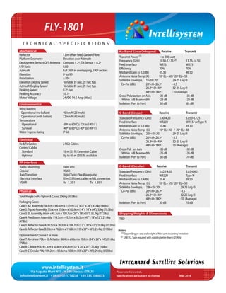 www.intellisystem.it
Via Augusto Murri N°1 - 96100 Siracusa (ITALY)
info@intellisystem.it +39 (0)931-1756256 +39 335 1880035 Specifications are subject to change	 May 2016
T e c h n i c a l s p e c i f i c a t i o n s
Integrated Satellite Solutions
Ku-Band (Linear Orthogonal) 	 Receive	 Transmit
Transmit Power (1) 		 1 to 200 watt
Frequency (GHz) 		 10.95-12.75 (2)	13.75-14.50
Feed Interface		WR75		WR75
Efficiency			70%		70%
Midband Gain (± 0.2dBi)	 45.30		 46.50
Antenna NoiseTemp. (K) 10º EL= 60 / 20º EL= 53
Sidelobe Envelope, 	 1º<Θ<20º	 	 29-25 Log Θ
Co-Pol (dBi)	 20º<Θ<26.3º 	 -3.5				
		 26.3º<Θ<48º	 32-25 Log Θ
		48º<Θ<180º	-10 (Average)
Cross-Polarization on Axis	 -35 dB		 -35 dB
Within 1dB Beamwidth	 -28 dB		 -28 dB
Isolation (Port to Port)	 30 dB	 	 85 dB
C-Band (Linear) 	 	 Receive		 Transmit
Standard Frequency (GHz) 	 3.40-4.20		 5.850-6.725
Feed Interface		 WR229		 WR137 orType N
Midband Gain (± 0.3 dBi)	 35.40 		 39.30
Antenna NoiseTemp. (K) 	 10º EL= 43 / 20º EL= 38
Sidelobe Envelope, 	 2.5º<Θ<20		 29-25 Log Θ
Co-Pol (dBi)	 20º<Θ<26.3º	 -3.5				
		 26.3º<Θ<48º	 32-25 Log Θ 			
		48º<Θ<180º	10 (Average)
Cross-Pol: on Axis		 -30 dB		 -30 dB
Within 1dB Beamwidth	 -26 dB		 -26 dB
Isolation (Port to Port) 	 30 dB		 70 dB
C-Band (Circular) Receive		 Transmit
Standard Frequency (GHz) 	 3.625-4.20		 5.85-6.425
Feed Interface		 WR229		 Type N
Midband Gain (± 0.4dBi)	 35.4		 39.50
Antenna NoiseTemp. (K) 10º EL= 55 / 20º EL= 50
Sidelobe Envelope, 	 2.8º<Θ<20º	 29-25 Log Θ
Co-Pol (dBi)	 20º<Θ<26.3º	 -3.5				
		 26.3º<Θ<48º	 32-25 Log Θ
		 48º<Θ<180º	 -10 (Average)
Isolation (Port to Port)	 30 dB		 70 dB
Shipping Weights & Dimensions
TBD
RF Interface
Physical
Mechanical
Environmental
Electrical
Reflector 		 1.8m offset feed, Carbon Fibre
Platform Geometry		 Elevation over Azimuth
DeploymentSensorsGPSAntenna Compass ± 2º,Tilt Sensor ± 0.2º
F/D Ratio			 0.80
Azimuth 			 Full 360º in overlapping, 190º sectors
Elevation 			 0º to 90º
Polarization 		 ± 95º
Elevation Deploy Speed	 Variable 5º /sec, 2º /sec typ.
Azimuth Deploy Speed	 Variable 8º /sec, 2º /sec typ.
Peaking Speed		 0.2º /sec
Peaking Accuracy		 ±0.1º	
MotorVoltage		 24VDC 14.5 Amp (Max.)
Wind loading
Operational (no ballast)	 40 km/h (25 mph)
Operational (with ballast)	 72 km/h (45 mph)
Temperature		
Operational		 -30º to 60º C (-22º to 140º F )
Survival 		 -40º to 65º C (-40º to 149º F)
Water Ingress Rating		 IP-66
Rx &Tx Cables		 2 RG6 Cables
Control Cables
Standard 		 10 m (33 ft) Extension Cable
Optional	 		 Up to 60 m (200 ft) available
Radio Mounting		 Feed arm
Coaxial			 RG6U
AxisTransition		 Rigid/Twist-FlexWaveguide
Electrical Interface		 10m(33ft)ext.cablesw/MILconnectors
VSWR			 Rx 1.30:1 Tx 1.30:1
TotalWeight(wKuOption&Cases)206kg(453lbs)
PackagingCases:
Case1:AZ Assembly:56.9cmx68.6cmx71.1cm(22”x27”x28”);43.6kg(96lbs)
Case2:TripodAssembly:35.6cmx35.6cmx162.6cm(14”x14”x64”);32kg(70.5lbs)
Case3:ELAssembly:66cmx45.7cmx139.7cm(26”x18”x55”);35.2kg(77.5lbs)
Case4:FeedboomAssembly:114.3cmx45.7cmx30.5cm(45”x18”x12”);21.4kg
(47lbs)
Case5:ReflectorCaseA:30.5cmx76.2cmx 106.7cm(12”x30”x42”);18.8kg(41.5lbs)
Case6:ReflectorCaseB:33cmx76.2cmx116.8cm(13”x30”x46”);23.4kg(51.5lbs)
OptionalFeeds:Choose1ormore
Case7:Ku-LinearPOL+ELActuator:86.4cmx66cmx35.6cm(34”x26”x14”);31.6kg
(70lbs)
Case8:C-linearPOL:81.3cmx50.8cmx50.8cm(32”x20”x20”);25.4kg (56lbs)
Case9:C-CircularPOL:109.2cmx50.8cmx50.8cm(43”x20”x20”);29.6kg(65.5lbs)
FLY-1801
Please note this is a draft.
Notes:
(1) Depending on size and weight of feed arm mounting limitation
(2) LNB PLLType required with stability better than ± 25 KHz
 