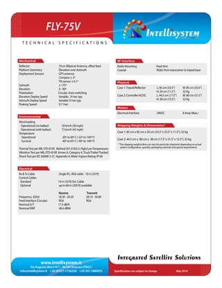 www.intellisystem.it
Via Augusto Murri N°1 - 96100 Siracusa (ITALY)
info@intellisystem.it +39 (0)931-1756256 +39 335 1880035 Specifications are subject to change	 May 2016
T e c h n i c a l s p e c i f i c a t i o n s
Integrated Satellite Solutions
FLY-75V
RF Interface
Radio Mounting Feed Arm
Coaxial 	 RG6U from transceiver to tripod base
	
Physical
Case 1:Tripod/Reflector L: 85 cm (33.5”)	 W: 85 cm (33.5”)
			 H: 29 cm (11.5”)	 32 Kg
Case 2: Controller/AZ/EL 	 L: 44.5 cm (17.5”)	 W: 80 cm (31.5”)
			 H: 38 cm (15.5”)	 32 Kg
Motors
Electrical Interface 	 24VDC		 8 Amp (Max.)
Shipping Weights & Dimensions*
Case 1: 85 cm x 85 cm x 29 cm (33.5”x 33.5”x 11.5”); 32 kg
Case 2: 44.5 cm x 80 cm x 38 cm (17.5”x 31.5”x 15.5”); 32 kg
Mechanical
Reﬂector 	 75cm Elliptical Antenna, offset feed
Platform Geometry 	 Elevation over Azimuth
Deployment Sensors 	 GPS antenna
	 Compass ± 2º
	 Tilt sensor ± 0.1º
Azimuth 	 ± 175º
Elevation 	 0 - 90º
Polarization		 Circular, Auto-switching
Elevation Deploy Speed 	 Variable , 3º/sec typ.
Azimuth Deploy Speed 	 Variable 3º/sec typ.
Peaking Speed 	 0.1º/sec
Environmental
Wind loading
Operational (no ballast)	 50 km/h (30 mph)
Operational (with ballast)	 72 km/h (45 mph)
Temperature		
Operational		 -30º to 60º C (-22º to 140º F)
Survival 		 -40º to 65º C (-40º to 149º F)
ThermalTest per MIL-STD-810F, Method 501.4/502.4, High/LowTemperatures
VibrationTest per MIL-STD-810F, Annex A, Category 4,Truck/Trailer/Tracked
ShockTest per IEC 60068-2-27, Appendix A,Water Ingress Rating: IP-66
Electrical
Rx &Tx Cable 	 Single IFL, RG6 cable - 10 m (33 ft)
Control Cables
Standard 	 10 m (33 ft) Ext. Cable
Optional 	 up to 60 m (200 ft) available
	 Receive 	 Transmit
Frequency (GHz) 18.30 - 20.20	 28.10 - 30.00
Feed Interface (Circular) 	 RG6 RG6
Nominal G/T 	 17.5 dB/K
Nominal EIRP 	 48.4 dBWi
*The shipping weights/dims can vary for particular shipments depending on actual
system configuration, quantity, packaging materials and special requirements
 
