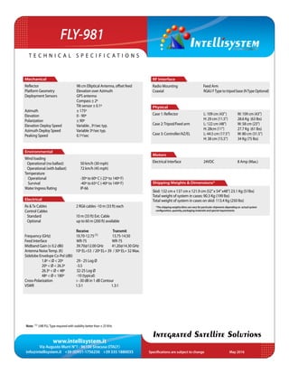 www.intellisystem.it
Via Augusto Murri N°1 - 96100 Siracusa (ITALY)
info@intellisystem.it +39 (0)931-1756256 +39 335 1880035 Specifications are subject to change	 May 2016
T e c h n i c a l s p e c i f i c a t i o n s
Integrated Satellite Solutions
FLY-981
RF Interface
Radio Mounting Feed Arm
Coaxial 	 RG6U FType to tripod base (NType Optional)
	
Physical
Case 1: Reflector 	 	 L: 109 cm (43”) 	 W: 109 cm (43”)
			 H: 29 cm (11.5”) 	 28.6 Kg (63 lbs)
Case 2:Tripod/Feed arm 	 L: 122 cm (48”)	 W: 58 cm (23”)
			 H: 28cm (11”) 	 27.7 Kg (61 lbs)
Case 3: Controller/AZ/EL 	 L: 44.5 cm (17.5”)	 W: 80 cm (31.5”)
			 H: 38 cm (15.5”)	 34 Kg (75 lbs)
Motors
Electrical Interface 	 24VDC		 8 Amp (Max.)
Shipping Weights & Dimensions*
Skid: 132 cm x 137 cm x 121.9 cm (52”x 54”x48”) 23.1 Kg (51lbs)
Total weight of system in cases: 90.3 Kg (199 lbs)
Total weight of system in cases on skid: 113.4 Kg (250 lbs)
Mechanical
Reﬂector 	 98 cm Elliptical Antenna, offset feed
Platform Geometry 	 Elevation over Azimuth
Deployment Sensors 	 GPS antenna
	 Compass ± 2º
	 Tilt sensor ± 0.1º
Azimuth 	 ± 175º
Elevation 	 0 - 90º
Polarization		 ± 90º
Elevation Deploy Speed 	 Variable , 3º/sec typ.
Azimuth Deploy Speed 	 Variable 3º/sec typ.
Peaking Speed 	 0.1º/sec
Environmental
Wind loading
Operational (no ballast)	 50 km/h (30 mph)
Operational (with ballast)	 72 km/h (45 mph)
Temperature		
Operational		 -30º to 60º C (-22º to 140º F)
Survival 		 -40º to 65º C (-40º to 149º F)
Water Ingress Rating		 IP-66
Electrical
Rx &Tx Cables 2 RG6 cables -10 m (33 ft) each
Control Cables
Standard 10 m (33 ft) Ext. Cable
Optional up to 60 m (200 ft) available
Receive Transmit
Frequency (GHz) 10.70-12.75(1) 	 13.75-14.50
Feed Interface		 WR-75 WR-75
Midband Gain (± 0.2 dBi) 39.70@12.00 GHz 41.20@14.30 GHz
Antenna NoiseTemp. (K)	 10º EL=53 / 20º EL= 39 / 30º EL= 32 Max.
Sidelobe Envelope Co-Pol (dBi)
	 1.8º < Ø < 20º 	 29 - 25 Log Ø
20º < Ø < 26.3º -3.5
	 26.3º < Ø < 48º 32-25 Log Ø
	 48º < Ø < 180º -10 (typical)
Cross-Polarization > -30 dB in 1 dB Contour
VSWR 1.5:1		 1.3:1
*The shipping weights/dims can vary for particular shipments depending on actual system
configuration, quantity, packaging materials and special requirements
Note: (1) LNB PLLType required with stability better than ± 25 KHz
 