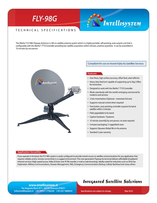 www.intellisystem.it
Via Augusto Murri N°1 - 96100 Siracusa (ITALY)
info@intellisystem.it +39 (0)931-1756256 +39 335 1880035 Specifications are subject to change	 May 2016
T e c h n i c a l s p e c i f i c a t i o n s
Integrated Satellite Solutions
FLY-98G
The iNetVu® FLY-98G Flyaway Antenna is a 98 cm satellite antenna system which is a highly portable, self-pointing, auto-acquire unit that is
configurable with the iNetVu® 7710 Controller providing fast satellite acquisition within minutes, anytime anywhere. It can be assembled in
10 minutes by one person.
Application Versatility
If you operate in Ka-band, the FLY-98G system is easily conﬁgured to provide instant access to satellite communications for any application that
requires reliable and/or remote connectivity in a rugged environment.This next generation Flyaway Ka terminal delivers affordable broadband
Internet services (High-speed access,Video &Voice over IP, ﬁle transfer, e-mail or web browsing). Ideally suited for industries such as Oil & Gas
Exploration, Military Communications, Disaster Management, SNG, Emergency Communications Backup, Cellular Backhaul and many others.
Features
•	 One-Piece, high surface accuracy, offset feed, steel reﬂector
•	 Heavy duty feed arm capable of supporting up to 5kg (10lbs)
Ka transceiver
•	 Designed to work with the iNetVu® 7710 Controller
•	 Works seamlessly with the world’s emerging commercial Ka
modems and services
•	 2 Axis motorization (Optional - motorized 3rd axis)
•	 Supports manual control when required
•	 One button, auto-pointing controller acquires Ka-band
satellite within 2 minutes
•	 Field upgradable to Ku-band
•	 Captive hardware / Fasteners
•	 10 minute assembly by one person, no tools required
•	 Compact packaging; 3 ruggedized cases
•	 Supports Skyware Global 98 cm Ka antenna
•	 Standard 2 year warranty
CompliantforuseonAvantiHylasKaSatelliteServices
 