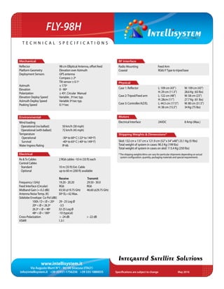www.intellisystem.it
Via Augusto Murri N°1 - 96100 Siracusa (ITALY)
info@intellisystem.it +39 (0)931-1756256 +39 335 1880035 Specifications are subject to change	 May 2016
T e c h n i c a l s p e c i f i c a t i o n s
Integrated Satellite Solutions
FLY-98H
RF Interface
Radio Mounting Feed Arm
Coaxial 	 RG6U FType to tripod base
	
Physical
Case 1: Reflector 	 	 L: 109 cm (43”) 	 W: 109 cm (43”)
			 H: 29 cm (11.5”) 	 28.6 Kg (63 lbs)
Case 2:Tripod/Feed arm 	 L: 122 cm (48”)	 W: 58 cm (23”)
			 H: 28cm (11”) 	 27.7 Kg (61 lbs)
Case 3: Controller/AZ/EL 	 L: 44.5 cm (17.5”)	 W: 80 cm (31.5”)
			 H: 38 cm (15.5”)	 34 Kg (75 lbs)
Motors
Electrical Interface 	 24VDC		 8 Amp (Max.)
Shipping Weights & Dimensions*
Skid: 132 cm x 137 cm x 121.9 cm (52”x 54”x48”) 23.1 Kg (51lbs)
Total weight of system in cases: 90.3 Kg (199 lbs)
Total weight of system in cases on skid: 113.4 Kg (250 lbs)
Mechanical
Reﬂector 	 98 cm Elliptical Antenna, offset feed
Platform Geometry 	 Elevation over Azimuth
Deployment Sensors 	 GPS antenna
	 Compass ± 2º
	 Tilt sensor ± 0.1º
Azimuth 	 ± 175º
Elevation 	 0 - 90º
Polarization		 ± 45º, Circular Manual
Elevation Deploy Speed 	 Variable , 3º/sec typ.
Azimuth Deploy Speed 	 Variable 3º/sec typ.
Peaking Speed 	 0.1º/sec
Environmental
Wind loading
Operational (no ballast)	 50 km/h (30 mph)
Operational (with ballast)	 72 km/h (45 mph)
Temperature		
Operational		 -30º to 60º C (-22º to 140º F)
Survival 		 -40º to 65º C (-40º to 149º F)
Water Ingress Rating		 IP-66
Electrical
Rx &Tx Cables 2 RG6 cables -10 m (33 ft) each
Control Cables
Standard 10 m (33 ft) Ext. Cable
Optional up to 60 m (200 ft) available
Receive Transmit
Frequency ( GHz) 19.20 - 20.20	 29.50 - 30.0
Feed Interface (Circular) RG6 RG6
Midband Gain (+-0.2 dBi) 43.50 @19.75 GHz 	 46.60 @29.75 GHz
Antenna NoiseTemp. (K)	 30º EL= 62 Max.
Sidelobe Envelope Co-Pol (dBi)
	 100λ / D < Ø < 20º 29 - 25 Log Ø
20º < Ø < 26.3º -3.5
26.3º < Ø < 48º 32-25 Log Ø
	 48º < Ø < 180º -10 (typical)
Cross-Polarization > -24 dB > -22 dB
VSWR 1.3:1
*The shipping weights/dims can vary for particular shipments depending on actual
system configuration, quantity, packaging materials and special requirements
 