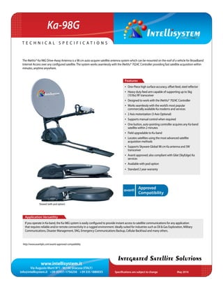 www.intellisystem.it
Via Augusto Murri N°1 - 96100 Siracusa (ITALY)
info@intellisystem.it +39 (0)931-1756256 +39 335 1880035 Specifications are subject to change	 May 2016
T e c h n i c a l s p e c i f i c a t i o n s
Integrated Satellite Solutions
Ka-98G
The iNetVu® Ka-98G Drive-Away Antenna is a 98 cm auto-acquire satellite antenna system which can be mounted on the roof of a vehicle for Broadband
Internet Access over any configured satellite.The system works seamlessly with the iNetVu® 7024C Controller providing fast satellite acquisition within
minutes, anytime anywhere.
Application Versatility
If you operate in Ka-band, the Ka-98G system is easily configured to provide instant access to satellite communications for any application
that requires reliable and/or remote connectivity in a rugged environment. Ideally suited for industries such as Oil & Gas Exploration, Military
Communications, Disaster Management, SNG, Emergency Communications Backup, Cellular Backhaul and many others.
Features
•	 One-Piece high surface accuracy, offset feed, steel reflector
•	 Heavy duty feed arm capable of supporting up to 5kg
(10 lbs) RF transceiver
•	 Designed to work with the iNetVu® 7024C Controller
•	 Works seamlessly with the world’s most popular
commercially available Ka modems and services
•	 2 Axis motorization (3 Axis Optional)
•	 Supports manual control when required
•	 One button, auto-pointing controller acquires any Ka-band
satellite within 2 minutes
•	 Field upgradable to Ku-band
•	 Locates satellites using the most advanced satellite
acquisition methods
•	 Supports Skyware Global 98 cm Ka antenna and 3W
transceiver
•	 Avanti approved; also compliant with Gilat (SkyEdge) Ka
services
•	 Available with pod option
•	 Standard 2 year warranty
Stowed (with pod option)
http://www.avantiplc.com/avanti-approved-compatibility
 
